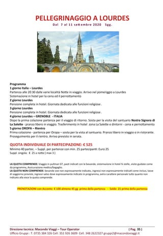 PELLEGRINAGGIO A LOURDES
Dal 7 al 11 sett embre 2020 5gg.
Programma
1 giorno Italia – Lourdes
Partenza alle 20:30 dalle varie località Notte in viaggio. Arrivo nel pomeriggio a Lourdes
Sistemazione in hotel per la cena ed il pernottamento
2 giorno Lourdes
Pensione completa in hotel. Giornata dedicata alle funzioni religiose .
3 giorno Lourdes
Pensione completa in hotel. Giornata dedicata alle funzioni religiose .
4 giorno Lourdes – GRENOBLE - ITALIA
Dopo la prima colazione partenza per il viaggio di ritorno. Sosta per la visita del santuario Nostra Signora di
La Salette - pranzo libero in viaggio. Trasferimento in hotel zona La Salette e dintorni - cena e pernottamento
5 giorno OROPA – Rientro
Prima colazione - partenza per Oropa – sosta per la vista al santuario. Pranzo libero in viaggio o in ristorante.
Proseguimento per il rientro. Arrivo previsto in serata.
QUOTA INDIVIDUALE DI PARTECIPAZIONE: € 525
Minimo 40 partec. – Suppl. per partenze con min. 25 partecipanti: Euro 25
Suppl. singola: € 25 a notte [ max 3 ]
LA QUOTA COMPRENDE: Viaggio in pullman GT, pasti indicati con le bevande, sistemazione in hotel ¾ stelle, visite guidate come
da programma, Assicurazione medico/bagaglio.
LA QUOTA NON COMPRENDE: bevande ove non espressamente indicato, ingressi non espressamente indicati come inclusi, tasse
di soggiorno previste, ingressi salvo dove espressamente indicato in programma, extra carattere personale tutto quanto non
indicato alla voce la quota comprende.
PRENOTAZIONI con Acconto € 100 almeno 45 gg prima della partenza - Saldo 21 prima della partenza
Direzione tecnica: Macondo Viaggi – Tour Operator ( Pag. 35 )
Ufficio Gruppi : T. 0735 384 326 Cell: 351 926 3609 Cell. 348 2622327 gruppi2@macondoviaggi.it
 