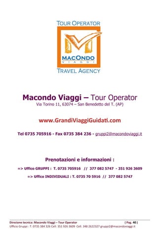 Macondo Viaggi – Tour Operator
Via Torino 11, 63074 – San Benedetto del T. (AP)
www.GrandiViaggiGuidati.com
Tel 0735 705916 - Fax 0735 384 236 - gruppi2@macondoviaggi.it
Prenotazioni e informazioni :
=> Uffico GRUPPI : T. 0735 705916 // 377 082 5747 - 351 926 3609
=> Uffico INDIVIDUALI : T. 0735 70 5916 // 377 082 5747
Direzione tecnica: Macondo Viaggi – Tour Operator ( Pag. 40 )
Ufficio Gruppi : T. 0735 384 326 Cell: 351 926 3609 Cell. 348 2622327 gruppi2@macondoviaggi.it
 