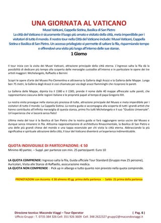 UNA GIORNATA AL VATICANO
MuseiVaticani,CappellaSistina,BasilicadiSanPietro
LacittàdelVaticanoèsicuramenteilluogopiùamatoevisitatodellacittà,metaimperdibileperi
visitatoridituttoilmondo.IlnostrotournellaCittàdelVaticanoinclude:MuseiVaticani,Cappella
SistinaeBasilicadiSanPietro.Unaccessoprivilegiatovipermettedisaltarelafila,risparmiandotempo
eoffrendoviunavisitapiùlungaall’internodellesuestanze.
1Giorno
Il tour inizia con la visita dei Musei Vaticani, attrazione principale della città eterna. L’ingresso salta la fila dà la
possibilità di dedicare più tempo alla scoperta delle meraviglie custodite all’interno e in particolare le opere dei tre
artisti maggiori: Michelangelo, Raffaello e Bernini
Scopri le opere d'arte del Museo Pio-Clementino e attraversa la Galleria degli Arazzi e la Galleria delle Mappe. Lunga
ben 75 metri, la Galleria degli Arazzi è così chiamata per via degli arazzi fiamminghi che ricoprono le pareti.
La Galleria delle Mappe, dipinta tra il 1580 e il 1585, prende il nome dalle 40 mappe affrescate sulle pareti, che
rappresentano ciascuna delle regioni italiane e le proprietà papali al tempo di papa Gregorio XIII.
La nostra visita prosegue nella stanza più preziosa di tutte, attrazione principale del Museo e meta imperdibile per i
visitatori di tutto il mondo: La Cappella Sistina. La nostra guida vi accompagna alla scoperta di tutti i grandi artisti che
hanno contribuito all’infinita meraviglia di questa stanza, primo fra tutti Michelangelo e il suo “Giudizio Universale”.
Un’esperienza che vi lascerà senza fiato!
Ultima meta del tour è la Basilica di San Pietro che la nostra guida vi farà raggiungere senza uscire dal Museo e
dunque senza rimanere in fila. Altissima rappresentazione di architettura Rinascimentale, la Basilica di San Pietro e
una delle più grandi chiese del mondo e una tappa essenziale per chi visita la città eterna. Abbracciando la più
significativa e spirituale attrazione della città, Il tour del Vaticano diventerà un’esperienza indimenticabile.
QUOTA INDIVIDUALE DI PARTECIPAZIONE: € 50
Minimo 40 partec. – Suppl. per partenze con min. 25 partecipanti: Euro 10
LA QUOTA COMPRENDE: Ingresso salta la fila, Guida ufficiale Tour Standard (Gruppo max 25 persone),
Auricolari, Visita alle Stanze di Raffaello, assicurazione medica.
LA QUOTA NON COMPRENDE : Pick up in albergo e tutto quanto non previsto nella quota comprende.
PRENOTAZIONI con Acconto € 30 almeno 45 gg prima della partenza - Saldo 21 prima della partenza
Direzione tecnica: Macondo Viaggi – Tour Operator ( Pag. 6 )
Ufficio Gruppi : T. 0735 384 326 Cell: 351 926 3609 Cell. 348 2622327 gruppi2@macondoviaggi.it
 