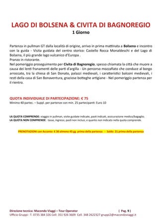 LAGO DI BOLSENA & CIVITA DI BAGNOREGIO
1 Giorno
Partenza in pullman GT dalla località di origine, arrivo in prima mattinata a Bolsena e incontro
con la guida - Visita guidata del centro storico: Castello Rocca Monaldeschi e del Lago di
Bolsena, il più grande lago vulcanico d’Europa .
Pranzo in ristorante.
Nel pomeriggio proseguimento per Civita di Bagnoregio, spesso chiamata la città che muore a
causa dei lenti franamenti delle parti d'argilla - Un percorso mozzafiato che conduce al borgo
arroccato, tra la chiesa di San Donato, palazzi medievali, i caratteristici balconi medievali, i
resti della casa di San Bonaventura, graziose botteghe artigiane - Nel pomeriggio partenza per
il rientro.
QUOTA INDIVIDUALE DI PARTECIPAZIONE: € 75
Minimo 40 partec. – Suppl. per partenze con min. 25 partecipanti: Euro 10
LA QUOTA COMPRENDE: viaggio in pullman, visite guidate indicate, pasti indicati, assicurazione medico/bagaglio.
LA QUOTA NON COMPRENDE: tasse, ingressi, pasti non inclusi, e quanto non indicato nella quota comprende.
PRENOTAZIONI con Acconto € 30 almeno 45 gg prima della partenza - Saldo 21 prima della partenza
Direzione tecnica: Macondo Viaggi – Tour Operator ( Pag. 9 )
Ufficio Gruppi : T. 0735 384 326 Cell: 351 926 3609 Cell. 348 2622327 gruppi2@macondoviaggi.it
 