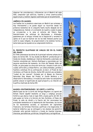 observar las coincidencias y diferencias con el Madrid del siglo
XXI, comprobar qué edificios, fuentes y otras construcciones
siguen en pie y resolver algunas cuestiones que se les plantearán

AMÉRICA EN MADRID
Las huellas de la presencia americana en Madrid son extensas y
muy interesantes y se puede seguir su recorrido desde los
primeros momentos de la conquista hasta mucho después de las
independencias. Debido a la extensión de nuestra ciudad el paseo
se circunscribe a la zona al entorno del Palacio Real.
Descubriremos las estatuas de Moctezuma y Atahualpa,
pasaremos por el antiguo tribunal de la Inquisición y veremos la
iglesia en la que se bautizó uno de los más famosos poetas que
cantó la causa indígena. Se proporcionará a los alumnos textos y
materiales que les ayuden en su comprensión histórica



EL PROYECTO ILUSTRADO DE CARLOS III EN EL PASEO
DEL PRADO
En 1768 comenzaron las obras de la principal reforma urbana de la
época de Carlos III, “el rey alcalde de Madrid”, promovida por el
Conde de Aranda, diseñada por José de Hermosilla y adornada con
fuentes concebidas por Ventura Rodríguez y ejecutadas por los
mejores escultores del momento. Se trata del llamado Salón del
Prado, un gran paseo en dirección norte-sur, situado al este de la
ciudad, entre ésta y el Buen Retiro, con calles arboladas, jardines,
fuentes y estatuas. En su continuación, es decir, el Prado de San
Jerónimo y el Prado de Atocha, Carlos III concibió una verdadera
“ciudad de las ciencias”, formada por el Museo de Ciencias
Naturales (hoy Museo del Prado), el Jardín Botánico y el
Observatorio Astronómico. A través de este taller los estudiantes
podrán conocer el significado de aquel proyecto y su relación con
la política ilustrada de Carlos III.



MADRID CONTEMPORÁNEO: DE CORTE A CAPITAL
Madrid pasa de ser la Corte del Antiguo Régimen a la capital del
Estado liberal español mediante un largo y complejo proceso
histórico que abarca todo el siglo XIX y buena parte del XX. En
este paseo en torno a la Carrera de San Jerónimo, el Paseo del
Prado, la calle de Alcalá y la Puerta del Sol reviviremos los
principales momentos en la implantación del liberalismo, los inicios
de los movimientos sociales, el nacimiento del capitalismo
financiero, las tertulias literarias y políticas o los magnicidios. El
material didáctico que se entregará a los alumnos les permitirá
entender este periodo histórico a través de fuentes diversas:
literarias, periodísticas, pictóricas, fotográficas y cartográficas




                                                                         10
 