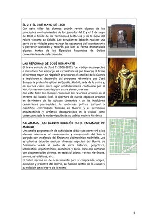 EL 2 Y EL 3 DE MAYO DE 1808
Con este taller los alumnos podrán revivir algunos de los
principales acontecimientos de las jornadas del 2 y el 3 de mayo
de 1808 a través de los testimonios históricos y de la mano del
relato vibrante de Galdós. Los estudiantes deberán realizar una
serie de actividades para recrear los escenarios del levantamiento
y posterior represión y tendrán que leer de forma dramatizada
algunos textos de los Episodios Nacionales de Galdós
convenientemente seleccionados.


LAS REFORMAS DE JOSÉ BONAPARTE
El breve reinado de José I (1808-1813) fue pródigo en proyectos
e iniciativas. Sin embargo las circunstancias que llevaron al trono
al hermano mayor de Napoleón provocaron el estallido de la Guerra
e impidieron el desarrollo del programa reformista que José
Bonaparte pretendía aplicar en España. Madrid, sede de la corte y,
en muchos casos, único lugar verdaderamente controlado por el
rey, fue escenario privilegiado de los planes josefinos.
Con este taller los alumnos conocerán las reformas urbanas en el
entorno del Palacio Real, la apertura de nuevos espacios urbanos
en detrimento de los ubicuos conventos y de los insalubres
cementerios parroquiales, la ambiciosa política cultural y
científica, centralizada también en Madrid, y el patrimonio
arquitectónico y artístico desaparecidos en la ciudad como
consecuencia de la modernización de su caótico recinto histórico

SALAMANCA, UN BARRIO BURGUÉS EN EL ENSANCHE DE
MADRID
Una amplia programación de actividades didácticas permitirá a los
alumnos acercarse al conocimiento y comprensión del barrio
burgués por excelencia del Ensanche decimonónico madrileño. Los
estudiantes deberán analizar diversos aspectos del Barrio de
Salamanca desde el punto de vista histórico, geográfico,
urbanístico, arquitectónico, económico y social. Para ello contarán
con documentación diversa, en especial, planos, textos históricos,
prensa, estadísticas, etc.
El taller servirá así de acercamiento para la compresión, origen,
evolución y presente del Barrio, su función dentro de la ciudad y
su relación con el resto de la misma




                                                                      11
 