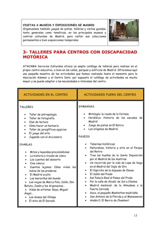 VISITAS A MUSEOS Y EXPOSICIONES DE MADRID
 Organizamos también juegos de pistas, talleres y visitas guiadas,
 tanto generales como temáticas, en los principales museos y
 centros culturales de Madrid, para visitar sus colecciones
 permanentes o bien exposiciones temporales



 3- TALLERES PARA CENTROS CON DISCAPACIDAD
 MOTÓRICA

 ATACAMA Servicios Culturales ofrece un amplio catálogo de talleres para realizar en el
 propio centro educativo, o bien en las calles, parques y edificios de Madrid. Ofrecemos aquí
 una pequeña muestra de las actividades que hemos realizado hasta el momento para la
 Asociación Adamar y el Centro Dato; por supuesto el catálogo de actividades es mucho
 mayor y se puede adaptar a las necesidades e intereses del centro.




  ACTIVIDADES EN EL CENTRO                        ACTIVIDADES FUERA DEL CENTRO



TALLERES                                     GYMKANAS

  •    Taller de antropología                    •       Mitología: la rueda de la fortuna
  •    Taller de fotografía                      •       Heráldica: Historia de los escudos de
  •    Club de lectura                                   Madrid
  •    Cómo hacer un herbario                    •       Juego de pistas en El Retiro
  •    Taller de jeroglíficos egipcios           •       Los orígenes de Madrid.
  •    El juego del arte
  •    Jugando con el diccionario            PASEOS

CHARLAS                                              •   Tabernas históricas
                                                     •   Naturaleza, historia y arte en el Parque
   •  Mitos y leyendas precolombinas                     del Retiro
   •  La historia a través de cómic                  •   Tras las huellas de la Santa Inquisición
   •  Los cuentos del desierto                           por el Madrid de los Austrias
   •  Cine cómico                                    •   Un recorrido por la vida de Lope de Vega
  •   Cuentos lejanos: Cómo vivían los                   en el Madrid del Siglo de Oro
     indios de las praderas                          •   El Capricho de la duquesa de Osuna
  • El Madrid oculto                                 •   El Salón del Prado
  • Las maravillas del mundo                         •   Del Palacio Real al Paseo del Prado
  • Los viajes de Marco Polo, Colón, Ibn             •   Por la calle de Alcalá: de Sol a Cibeles
  Batuta, Jasón y los Argonautas…                    •   Madrid medieval: de la Almudena a la
  • Vidas de artistas: Goya, Miguel                      Puerta Cerrada
  Ángel…                                             •   Azca, el pequeño Manhattan madrileño
  • Los dioses del Olimpo                            •   San Antonio de la Florida y el Manzanares
  • El mito de El Dorado                             •   Andén 0. El Barrio de Chamberí




                                                                                           13
 