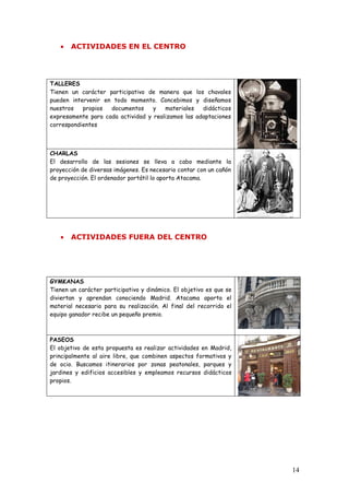 •   ACTIVIDADES EN EL CENTRO




TALLERES
Tienen un carácter participativo de manera que los chavales
pueden intervenir en todo momento. Concebimos y diseñamos
nuestros   propios  documentos     y   materiales   didácticos
expresamente para cada actividad y realizamos las adaptaciones
correspondientes



CHARLAS
El desarrollo de las sesiones se lleva a cabo mediante la
proyección de diversas imágenes. Es necesario contar con un cañón
de proyección. El ordenador portátil lo aporta Atacama.




   •   ACTIVIDADES FUERA DEL CENTRO




GYMKANAS
Tienen un carácter participativo y dinámico. El objetivo es que se
diviertan y aprendan conociendo Madrid. Atacama aporta el
material necesario para su realización. Al final del recorrido el
equipo ganador recibe un pequeño premio.



PASEOS
El objetivo de esta propuesta es realizar actividades en Madrid,
principalmente al aire libre, que combinen aspectos formativos y
de ocio. Buscamos itinerarios por zonas peatonales, parques y
jardines y edificios accesibles y empleamos recursos didácticos
propios.




                                                                     14
 