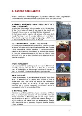 4- PASEOS POR MADRID

Atacama cuenta con un detallado programa de paseos que cubre casi toda la geografía de la
ciudad de Madrid. Detallamos a continuación algunos de los más significativos:



MOZÁRABES, MUDÉJARES y CRISTIANOS VIEJOS EN EL
CERRO D SAN ANDRÉS
Un paseo por el barranco o calle de Segovia, el distrito parroquial
de San Pedro, la Morería Vieja, la parroquia de San Andrés y la
Plaza de la Paja en el sector meridional del Madrid medieval.
Se trata de uno de los espacios más antiguos y hermosos de la
ciudad, habitado ya en el periodo islámico por mozárabes y
después de la conquista cristiana por mudéjares que establecieron
en el cerro de San Andrés la morería de Magerit.

TRAS LAS HUELLAS DE LA SANTA INQUISICIÓN
Un recorrido por buena parte del Madrid de los Austrias siguiendo
las huellas del Santo Oficio, una de las instituciones más célebres
y peor conocidas del Imperio Hispánico. La Inquisición Española,
creada en 1478, dependía directamente de la corona y se implantó
en todos los reinos gobernados por los Austrias. Madrid, como
sede de la corte jugó un papel importante en el desarrollo de este
poderoso organismo.



MADRID MITOLÓGICO
Las cuatro cariátides que flanquean la nueva sede del Instituto
Cervantes, antiguo Banco del Río de la Plata, son un excelente
punto de partida para un itinerario por las calles de la ciudad en
busca de esculturas y relieves de iconografía grecorromana.

MADRID TIENE RÍO
Tras el soterramiento de seis kilómetros del sector oeste de la
M-30, el Ayuntamiento de Madrid está llevando a cabo la
recuperación como zona verde del entorno del Manzanares.
Proponemos un paseo por un sector de este nuevo parque
madrileño que ya ha sido inaugurado, concretamente entre los
puentes de la Reina Victoria y de San Isidro

EL CAMPO DEL MORO
Pese a ser un jardín muy céntrico, situado a la sombra del Palacio
Real, es un lugar poco conocido por los madrileños. Por este
motivo, proponemos un itinerario guiado por este parque histórico
ideado en época de Isabel II y completado a finales del siglo XIX
bajo la dirección de Ramón Oliva, con monumentales fuentes,
caprichos arquitectónicos, pasadizos, bosquetes umbríos, praderas
y otras sorpresas



                                                                                      15
 