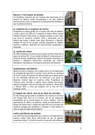 BRUJAS Y FANTASMAS DE MADRID
Un fantástico itinerario por los rincones más misteriosos de la
historia de Madrid, donde recordaremos a las más célebres
hechiceras de la villa y a algunos de los fantasmas más afamados y
sus truculentas historias


EL CAPRICHO DE LA DUQUESA DE OSUNA
Proponemos un paseo guiado por el parque más bello de Madrid,
creado a partir de 1783 por la duquesa de Osuna, María Josefa
Alfonso Pimentel Téllez Girón. La duquesa alumbró en este lugar
una corte en miniatura, brillante, culta y sofisticada, con un
palacio que acogió a genios como Goya, Boccherini o Moratín,
rodeado de uno de los escasos jardines paisajistas de España,
teatral y romántico, sembrado de construcciones, monumentos y
sorpresas

EL SALÓN DEL PRADO
En 1768 comenzaron las obras de la principal reforma urbana de la
época de Carlos III, “el rey alcalde de Madrid”, promovida por el
Conde de Aranda, diseñada por José de Hermosilla y adornada con
fuentes y elementos decorativos concebidos por Ventura
Rodríguez y realizados por los mejores escultores del momento


MAGNICIDIOS HISTÓRICOS
Madrid ha sido el escenario de la mayor parte de los magnicidios
de la España del siglo XIX y el primer tercio del XX. Su condición
de Corte y sede del Gobierno ha determinado que la mayor parte
de los atentados sufridos por los monarcas y los jefes de
Gobierno tuvieran lugar en nuestras calles. Proponemos un
itinerario para recordar y analizar estos ataques terroristas,
algunos fracasados, como los recibidos por Amadeo I, Alfonso XII
o Alfonso XIII, y otros que acabaron con la vida de Prim,
Canalejas o Dato.

El PARQUE DEL OESTE: MÁS DE 00 AÑOS DE HISTORIA
El más antiguo parque público de Madrid fue creado en terrenos
del antiguo Real Sitio de La Florida, una de las numerosas
propiedades que la Corona poseía en torno a Madrid. Tras su
expropiación en 1868 y su posterior cesión al Ayuntamiento, el
Parque del Oeste nació a finales del siglo XIX en un extremo del
ensanche burgués para embellecer y oxigenar el nuevo Madrid y
como un lugar de esparcimiento público

CAFÉS HISTÓRICOS DE MADRID
Los cafés han sido protagonistas de la historia contemporánea de
nuestra ciudad. Como decía Valle-Inclán de uno de aquellos
venerables locales ”el Café de levante ha ejercido más influencia



                                                                     16
 