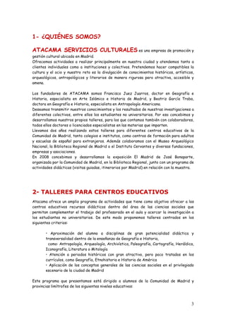 1- ¿QUIÉNES SOMOS?

ATACAMA SERVICIOS CULTURALES es una empresa de promoción y
gestión cultural ubicada en Madrid.
Ofrecemos actividades a realizar principalmente en nuestra ciudad y atendemos tanto a
clientes individuales como a instituciones y colectivos. Pretendemos hacer compatibles la
cultura y el ocio y nuestro reto es la divulgación de conocimientos históricos, artísticos,
arqueológicos, antropológicos y literarios de manera rigurosa pero atractiva, accesible y
amena.

Los fundadores de ATACAMA somos Francisco Juez Juarros, doctor en Geografía e
Historia, especialista en Arte Islámico e Historia de Madrid, y Beatriz García Traba,
doctora en Geografía e Historia, especialista en Antropología Americana.
Deseamos transmitir nuestros conocimientos y los resultados de nuestras investigaciones a
diferentes colectivos, entre ellos los estudiantes no universitarios. Por eso concebimos y
desarrollamos nuestros propios talleres, para los que contamos también con colaboradores,
todos ellos doctores o licenciados especialistas en las materias que imparten.
Llevamos dos años realizando estos talleres para diferentes centros educativos de la
Comunidad de Madrid, tanto colegios e institutos, como centros de formación para adultos
y escuelas de español para extranjeros. Además colaboramos con el Museo Arqueológico
Nacional, la Biblioteca Regional de Madrid o el Instituto Cervantes y diversas fundaciones,
empresas y asociaciones.
En 2008 concebimos y desarrollamos la exposición El Madrid de José Bonaparte,
organizada por la Comunidad de Madrid, en la Biblioteca Regional, junto con un programa de
actividades didácticas (visitas guiadas, itinerarios por Madrid) en relación con la muestra.




2- TALLERES PARA CENTROS EDUCATIVOS
Atacama ofrece un amplio programa de actividades que tiene como objetivo ofrecer a los
centros educativos recursos didácticos dentro del área de las ciencias sociales que
permitan complementar el trabajo del profesorado en el aula y acercar la investigación a
los estudiantes no universitarios. De este modo proponemos talleres centrados en los
siguientes criterios:

       • Aproximación del alumno a disciplinas de gran potencialidad didáctica y
       transversalidad dentro de la enseñanza de Geografía e Historia,
        como: Antropología, Arqueología, Archivística, Paleografía, Cartografía, Heráldica,
       Iconografía, Literatura o Mitología
       • Atención a periodos históricos con gran atractivo, pero poco tratados en los
       currículos, como Geografía, Etnohistoria e Historia de América
       • Aplicación de los conceptos generales de las ciencias sociales en el privilegiado
       escenario de la ciudad de Madrid

Este programa que presentamos está dirigido a alumnos de la Comunidad de Madrid y
provincias limítrofes de los siguientes niveles educativos:



                                                                                          3
 