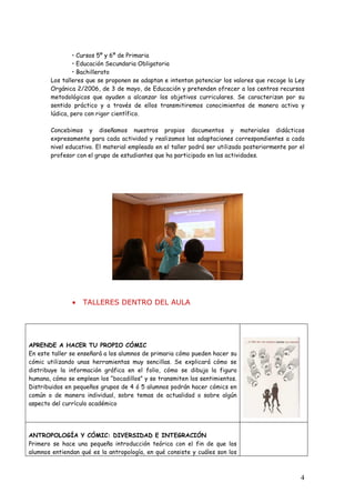 • Cursos 5º y 6º de Primaria
                • Educación Secundaria Obligatoria
                • Bachillerato
       Los talleres que se proponen se adaptan e intentan potenciar los valores que recoge la Ley
       Orgánica 2/2006, de 3 de mayo, de Educación y pretenden ofrecer a los centros recursos
       metodológicos que ayuden a alcanzar los objetivos curriculares. Se caracterizan por su
       sentido práctico y a través de ellos transmitiremos conocimientos de manera activa y
       lúdica, pero con rigor científico.

       Concebimos y diseñamos nuestros propios documentos y materiales didácticos
       expresamente para cada actividad y realizamos las adaptaciones correspondientes a cada
       nivel educativo. El material empleado en el taller podrá ser utilizado posteriormente por el
       profesor con el grupo de estudiantes que ha participado en las actividades.




               •   TALLERES DENTRO DEL AULA




APRENDE A HACER TU PROPIO CÓMIC
En este taller se enseñará a los alumnos de primaria cómo pueden hacer su
cómic utilizando unas herramientas muy sencillas. Se explicará cómo se
distribuye la información gráfica en el folio, cómo se dibuja la figura
humana, cómo se emplean los “bocadillos” y se transmiten los sentimientos.
Distribuidos en pequeños grupos de 4 ó 5 alumnos podrán hacer cómics en
común o de manera individual, sobre temas de actualidad o sobre algún
aspecto del currículo académico




ANTROPOLOGÍA Y CÓMIC: DIVERSIDAD E INTEGRACIÓN
Primero se hace una pequeña introducción teórica con el fin de que los
alumnos entiendan qué es la antropología, en qué consiste y cuáles son los



                                                                                                 4
 