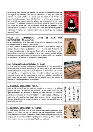 métodos de investigación que emplea. Se analizan brevemente cuáles son
los "sujetos" de estudio y cómo han ido cambiando a lo largo del tiempo. se
analizan diversas viñetas de cómic que representen al "otro"; se
proyectan imágenes que tratan del alzheimer, el autismo y la epilepsia. Y
por otro lado se exponen distintas viñetas que representan al "otro más
tradicional": la población musulmana de Irán o Afganistán. La idea principal
del taller es hacer ver que cualquiera puede en un momento dado
convertirse en "diferente", en el "otro" o la “otra” difícilmente aceptado o
rechazado de manera que su comprensión hacia el mundo que les rodea se
vea modificada.


TALLER      DE      ANTROPOLOGÍA          ¿CÓMO       SE      HACE      UNA
INVESTIGACIÓN ETNOGRÁFICA?
La antropología nace de la diversidad de las culturas y su significado último
es la comprensión de hombre como unidad.
En este taller los alumnos aprenderán a realizar un cuaderno de campo, a
recoger datos mediante grabación de voz y de imágenes. Analizarán las
situaciones cotidianas en las que se desenvuelven y aprenderán “a ver”
desde el punto de vista antropológico. Se proporcionarán las indicaciones
básicas para que puedan realizar las tareas de elaboración del cuaderno,
las encuestas y el método de observación participante



UNA EXCAVACIÓN ARQUEOLÓGICA EN CLASE
En este taller los alumnos podrán hacer un simulacro de cata arqueológica.
Podrán excavar un cajón habilitado a tal efecto en el que encontrarán
varios estratos de tierra que ocultan una serie de materiales, que podrían
corresponder a un yacimiento real. Deberán practicar una serie de
trabajos propios de la arqueología y, una vez hallados, extraídos y
clasificados los materiales tendrán que reflexionar sobre los mismos y
establecer conclusiones sobre el yacimiento



LA ESCRITURA JEROGLÍFICA EGIPCIA
Cada sesión contará una introducción teórica a la escritura jeroglífica
egipcia, de unos 30 minutos de duración, y un taller didáctico, de
aproximadamente 60 minutos. A través de esta actividad los alumnos
podrán aproximarse a la milenaria tradición de los signos jeroglíficos y a la
fascinante cultura del antiguo Egipto de una manera lúdica y didáctica. Los
alumnos deberán aportar un sencillo material escolar, indispensable para la
realización del taller



LA ESCRITURA JEROGLÍFICA EN AMÉRICA
En América no existía la escritura tan y como nosotros la conocemos, pero
tampoco en Egipto lo que no impidió que se desarrollasen culturas
altamente especializadas. Veremos los diferentes sistemas elaborados por
los pueblos americanos desde los pictogramas aztecas y mayas hasta el
sorprendente sistema nemotécnico utilizado por los incas.



                                                                                5
 