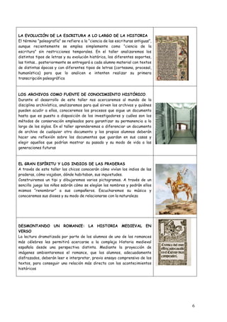 LA EVOLUCIÓN DE LA ESCRITURA A LO LARGO DE LA HISTORIA
El término “paleografía” se refiere a la “ciencia de las escrituras antiguas”,
aunque recientemente se emplea simplemente como “ciencia de la
escritura” sin restricciones temporales. En el taller analizaremos los
distintos tipos de letras y su evolución histórica, los diferentes soportes,
las tintas… posteriormente se entregará a cada alumno material con textos
de distintas épocas y con diferentes tipos de letras (cortesana, procesal,
humanística) para que lo analicen e intenten realizar su primera
transcripción paleográfica



LOS ARCHIVOS COMO FUENTE DE CONOCIMIENTO HISTÓRICO
Durante el desarrollo de este taller nos acercaremos al mundo de la
disciplina archivística, analizaremos para qué sirven los archivos y quiénes
pueden acudir a ellos, conoceremos los procesos que sigue un documento
hasta que es puesto a disposición de los investigadores y cuáles son los
métodos de conservación empleados para garantizar su permanencia a lo
largo de los siglos. En el taller aprenderemos a diferenciar un documento
de archivo de cualquier otro documento y los propios alumnos deberán
hacer una reflexión sobre los documentos que guardan en sus casas y
elegir aquellos que podrían mostrar su pasado y su modo de vida a las
generaciones futuras



EL GRAN ESPÍRITU Y LOS INDIOS DE LAS PRADERAS
A través de este taller los chicos conocerán cómo vivían los indios de las
praderas, cómo viajaban, dónde habitaban, sus inquietudes.
Construiremos un tipi y dibujaremos varios pictogramas. A través de un
sencillo juego los niños sabrán cómo se elegían los nombres y podrán ellos
mismos “renombrar” a sus compañeros. Escucharemos su música y
conoceremos sus dioses y su modo de relacionarse con la naturaleza




DESMONTANDO UN ROMANCE: LA HISTORIA MEDIEVAL EN
VERSO
La lectura dramatizada por parte de los alumnos de uno de los romances
más célebres les permitirá acercarse a la compleja Historia medieval
española desde una perspectiva distinta. Mediante la proyección de
imágenes ambientaremos el romance, que los alumnos, adecuadamente
disfrazados, deberán leer e interpretar, previo ensayo comprensivo de los
textos, para conseguir una relación más directa con los acontecimientos
históricos




                                                                                 6
 