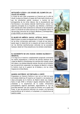 MITOLOGÍA CLÁSICA: LOS DIOSES DEL OLIMPO EN LAS
CALLES DE MADRID
A través de este taller proponemos un itinerario por la calle de
Alcalá, la plaza de Cibeles y el paseo del Prado hasta Atocha en el
que los estudiantes podrán reconocer a muchos de los
protagonistas de los mitos clásicos. Con la documentación que
facilitaremos a los alumnos deberán identificarlos, conocer los
aspectos principales de su biografía, sus símbolos y distintivos.
Pero además este taller promoverá la reflexión en los estudiantes
sobre la utilización de estos motivos de la Antigüedad clásica en
dos periodos concretos de la Historia Moderna y Contemporánea:
el siglo XVIII y en torno al año 1900


EL MUSEO DE AMÉRICA: MAYAS, AZTECAS, INCAS
Madrid posee un museo privilegiado para el estudio y comprensión
de las altas civilizaciones americanas. A través de sus salas se
puede seguir el desarrollo de la conquista del nuevo continente y
ver las distintas manifestaciones culturales de las sociedades
humanas: desde las tribus amazónicas a los estados consolidados.




EL NACIMIENTO DE UNA CIUDAD: MADRID ISLÁMICO Y
MEDIEVAL
A lo largo de un itinerario cuidadosamente preparado visitaremos
los restos arqueológicos y edificios del periodo medieval de la
ciudad de Madrid y estudiaremos los vestigios del trazado urbano
de la época. Los alumnos deberán realizar una serie de actividades
que les permitirán comprender los orígenes de Madrid e integrar
la historia local en la general de al-Andalus y de los reinos
hispanos de la Edad Media.


MADRID HISTÓRICO: DE FORTALEZA A CORTE
Proponemos un itinerario histórico a pie con un total de nueve
actividades didácticas. El objetivo es transmitir a los alumnos las
ideas principales de la historia de Madrid desde sus orígenes
hasta el siglo XVII e introducir algunos elementos básicos del
urbanismo y la arquitectura de la ciudad. Utilizaremos
principalmente espacios peatonales, especialmente el “eje de
prioridad peatonal” que une la plaza de Oriente con el paseo del
Prado, lo que nos permitirá disfrutar sin coches y sin barreras
arquitectónicas de la historia, el urbanismo y la arquitectura de
nuestra ciudad.




                                                                      8
 