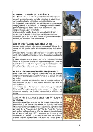 LA HISTORIA A TRAVÉS DE LA HERÁLDICA
En este itinerario se analizarán algunas labras heráldicas que se
encuentran en las fachadas, portadas y cornisas de los edificios
del corazón de la Villa utilizando el material didáctico que
facilitaremos a los estudiantes. Introduciremos a los alumnos en el
complejo ámbito de la heráldica y la genealogía y aprovecharemos
para ofrecer algunas de sus claves y una aproximación a su
complejo lenguaje, pero sobre todo
analizaremos los escudos desde una perspectiva histórica y
artística. De este modo estudiaremos los blasones reales de
diferentes épocas, los de la Villa, tanto el dragón como el oso y el
madroño, los nobiliarios y los eclesiásticos


LOPE DE VEGA Y MADRID EN EL SIGLO DE ORO
Con este taller invitamos a los alumnos a conocer el Siglo de Oro a
través del más popular de los escritores madrileños de la época.
Los
alumnos deberán relacionar la biografía del “Fénix de los Ingenios”
con la historia de Madrid en sus primeras décadas como sede de la
Corte
y los estimulantes textos del escritor con la realidad social de la
ciudad en la época de los Austrias. Caminaremos por las calles del
llamado Barrio de las Letras siguiendo los pasos de la apasionante
biografía del Lope y terminaremos visitando su casa-museo


EL RETIRO: DE JARDÍN PALATINO A PARQUE PÚBLICO
Este taller tiene como objetivo fundamental que los alumnos
comprendan la compleja evolución histórica de un parque conocido
por todos,
el Retiro, vinculado estrechamente con la historia moderna y
contemporánea de Madrid y de España. Mediante una serie de
actividades los
estudiantes deberán distinguir entre los diferentes periodos de la
historia del Retiro y comprender en qué momento se realizaron los
diferentes espacios ajardinados, monumentos y edificios del
parque

CAMINAR POR EL MADRID DEL SIGLO XVII CON EL PLANO
DE TEXEIRA
Este taller tiene como objetivo que los alumnos comprueban las
pervivencias y los cambios del Madrid del Siglo de Oro en el
Madrid actual. Para ello se facilitará a los alumnos reproducciones
parciales de la Topographia de la Villa, de Pedro de Texeira,
extraordinario plano editado en 1656 que les permitirá adentrarse
en el Madrid del siglo XVII, comparar su trazado y sus
características urbanas y su arquitectura con las actuales.
Deberán realizar algunas rutas con ayuda del citado plano y



                                                                       9
 
