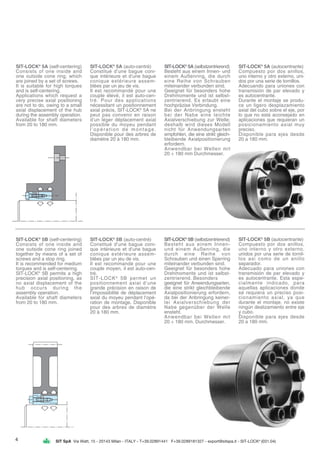 SIT SpA Via Watt, 15 - 20143 Milan - ITALY - T+39.02891441 F+39.0289181327 - export@sitspa.it - SIT-LOCK®
(031.04)
SIT-LOCK®
5A (self-centering)
Consists of one inside and
one outside cone ring, which
are joined by a set of screws.
It is suitable for high torques
and is self-centering.
Applications which request a
very precise axial positioning
are not to do, owing to a small
axial displacement of the hub
during the assembly operation.
Available for shaft diameters
from 20 to 180 mm.
SIT-LOCK®
5A (auto-centré)
Constitué d’une bague coni-
que intérieure et d’une bague
conique extérieure assem-
blées par un jeu de vis.
Il est recommandé pour une
couple élevé, il est auto-cen-
tré. Pour des applications
nécessitant un positionnement
axial précis, SIT-LOCK®
5A ne
peut pas convenir en raison
d’un léger déplacement axial
possible du moyeu pendant
l’opération de montage.
Disponible pour des arbres de
diamètre 20 à 180 mm.
SIT-LOCK®
5A (selbstzentrierend)
Besteht aus einem Innen- und
einem Außenring, die durch
eine Reihe von Schrauben
miteinander verbunden sind.
Geeignet für besonders hohe
Drehmomente und ist selbst-
zentrierend. Es erlaubt eine
hochpräzise Verbindung.
Bei der Anbringung ensteht
bei der Nabe eine leichte
Axialverschiebung zur Welle;
deshalb wird dieses Modell
nicht für Anwendungsarten
empfohlen, die eine strikt gleich-
bleibende Axialpositionierung
erfordern.
Anwendbar bei Wellen mit
20 ÷ 180 mm Durchmesser.
SIT-LOCK®
5A (autocentrante)
Compuesto por dos anillos,
uno interno y otro externo, uni-
dos por una serie de tornillos.
Adecuando para uniones con
transmisión de par elevado y
es autocentrante.
Durante el montaje se produ-
ce un ligero desplazamiento
axial del cubo sobre el eje, por
lo que no está aconsejado en
aplicaciones que requieran un
posicionamiento axial muy
preciso.
Disponible para ejes desde
20 a 180 mm.
SIT-LOCK®
5B (self-centering)
Consists of one inside and
one outside cone ring joined
together by means of a set of
screws and a stop ring.
It is recommended for medium
torques and is self-centering.
SIT-LOCK®
5B permits a high
precision axial positioning, as
no axial displacement of the
hub occurs during the
assembly operation.
Available for shaft diameters
from 20 to 180 mm.
SIT-LOCK®
5B (auto-centré)
Constitué d’une bague coni-
que intérieure et d’une bague
conique extérieure assem-
blées par un jeu de vis.
Il est recommandé pour une
couple moyen, il est auto-cen-
tré.
SIT-LOCK®
5B permet un
positionnement axial d’une
grande précision en raison de
l’impossibilité de déplacement
axial du moyeu pendant l’opé-
ration de montage. Disponible
pour des arbres de diamètre
20 à 180 mm.
SIT-LOCK®
5B (selbstzentrierend)
Besteht aus einem Innen-
und einem Außenring, die
durch eine Reihe von
Schrauben und einen Sperring
miteinander verbunden sind.
Geeignet für besonders hohe
Drehmomente und ist selbst-
zentrierend. Besonders
geeignet für Anwendungsarten,
die eine strikt gleichbleibende
Axialpositionierung erfordern,
da bei der Anbringung keiner-
lei Axialverschiebung der
Nabe gegenüber der Welle
ensteht.
Anwendbar bei Wellen mit
20 ÷ 180 mm. Durchmesser.
SIT-LOCK®
5B (autocentrante)
Compuesto por dos anillos,
uno interno y otro externo,
unidos por una serie de tornil-
los asi como de un anillo
separador.
Adecuado para uniones con
transmisión de par elevado y
es autocentrante. Esta espe-
cialmente indicado, para
aquellas aplicaciones donde
se requiera un preciso posi-
cionamiento axial, ya que
durante el montaje, no existe
ningún deslizamiento entre eje
y cubo.
Disponible para ejes desde
20 a 180 mm.
4
 