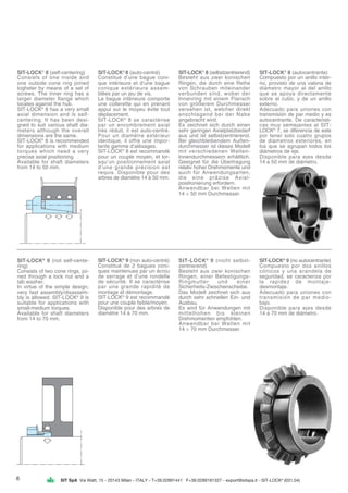 SIT SpA Via Watt, 15 - 20143 Milan - ITALY - T+39.02891441 F+39.0289181327 - export@sitspa.it - SIT-LOCK®
(031.04)
SIT-LOCK®
8 (self-centering)
Consists of one inside and
one outside cone ring joined
togheter by means of a set of
screws. The inner ring has a
larger diameter flange which
locates against the hub.
SIT-LOCK®
8 has a very small
axial dimension and is self-
centering. It has been desi-
gned to suit various shaft dia-
meters although the overall
dimensions are the same.
SIT-LOCK®
8 is recommended
for applications with medium
torques which need a very
precise axial positioning.
Available for shaft diameters
from 14 to 50 mm.
SIT-LOCK®
8 (auto-centré)
Constitué d’une bague coni-
que intérieure et d’une bague
conique extérieure assem-
blées par un jeu de vis.
La bague intérieure comporte
une collerette qui en prenant
appui sur le moyeu évite tout
déplacement.
SIT-LOCK®
8 se caractérise
par un encombrement axial
très réduit, il est auto-centré.
Pour un diamètre extérieur
identique, il offre une impor-
tante gamme d’alésages.
SIT-LOCK®
8 est recommandé
pour un couple moyen, et lor-
squ’un positionnement axial
d’une grande précision est
requis. Disponible pour des
arbres de diamètre 14 à 50 mm.
SIT-LOCK®
8 (selbstzentrierend)
Besteht aus zwei konischen
Ringen, die durch eine Reihe
von Schrauben miteinander
verbunden sind, wobei der
Innenring mit einem Flansch
von größerem Durchmesser
versehen ist, welcher direkt
anschlagend bei der Nabe
angebracht wird.
Es zeichnet sich durch einen
sehr geringen Axialplatzbedarf
aus und ist selbstzentrierend.
Bei gleichbleibendem Außen-
durchmesser ist dieses Modell
mit verschiedenen Wellen-
Innendurchmessern erhältlich.
Geeignet für die Übertragung
relativ hoher Drehmomente und
auch für Anwendungsarten,
die eine präzise Axial-
positionierung erfordern.
Anwendbar bei Wellen mit
14 ÷ 50 mm Durchmesser.
SIT-LOCK®
8 (autocentrante)
Compuesto por un anillo inter-
no, provisto de una valona de
diámetro mayor al del anillo
que se apoya directamente
sobre el cubo, y de un anillo
externo.
Adecuado para uniones con
transmisión de par medio y es
autocentrante. De caracteristi-
cas muy semejantes al SIT-
LOCK®
7, se diferencia de este
por tener solo cuatro grupos
de diámetros exteriores, en
los que se agrupan todos los
diámetros de eje.
Disponible para ejes desde
14 a 50 mm de diámetro.
SIT-LOCK®
9 (not self-cente-
ring)
Consists of two cone rings, joi-
ned through a lock nut and a
tab washer.
In virtue of the simple design,
very fast assembly/disassem-
bly is allowed. SIT-LOCK®
9 is
suitable for applications with
small-medium torques.
Available for shaft diameters
from 14 to 70 mm.
SIT-LOCK®
9 (non auto-centré)
Constitué de 2 bagues coni-
ques maintenues par un écrou
de serrage et d’une rondelle
de sécurité. Il se caractérise
par une grande rapidité de
montage et démontage.
SIT-LOCK®
9 est recommandé
pour une couple faible/moyen.
Disponible pour des arbres de
diamètre 14 à 70 mm.
SIT-LOCK®
9 (nicht selbst-
zentrierend)
Besteht aus zwei konischen
Ringen, einer Befestigungs-
Ringmutter und einer
Sicherheits-Zwischenscheibe.
Das Modell zeichnet sich aus
durch sehr schnellen Ein- und
Ausbau.
Es wird für Anwendungen mit
mittelhohen bis kleinen
Drehmomenten empfohlen.
Anwendbar bei Wellen mit
14 ÷ 70 mm Durchmesser.
SIT-LOCK®
9 (no autocentrante)
Compuesto por dos anillos
cónicos y una arandela de
seguridad, se caracteriza por
la rapidez de montaje-
desmontaje.
Adecuado para uniones con
transmisión de par medio-
bajo.
Disponible para ejes desde
14 a 70 mm de diámetro.
6
 