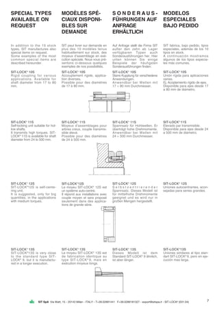 SIT SpA Via Watt, 15 - 20143 Milan - ITALY - T+39.02891441 F+39.0289181327 - export@sitspa.it - SIT-LOCK®
(031.04)
SPECIAL TYPES
AVAILABLE ON
REQUEST
In addition to the 10 stock
types, SIT manufactures also
special items on request.
Some examples of the most
common special items are
described hereunder.
SIT-LOCK®
10S
Rigid coupling for various
applications. Available for
shaft diameter from 17 to 80
mm.
SIT-LOCK®
11S
Self-locking unit suitable for hol-
low shafts.
It transmits high torques. SIT-
LOCK®
11S is available for shaft
diameter from 24 to 500 mm.
SIT-LOCK®
12S
SIT-LOCK®
12S is self-cente-
ring unit.
It is suggested, only for big
quantities, in the applications
with medium torques.
SIT-LOCK®
13S
SIT-LOCK®
13S is very close
to the standard type SIT-
LOCK®
9, but it is manufactu-
red in a longer execution.
MODÈLES SPÉ-
CIAUX DISPONI-
BLES SUR
DEMANDE
SIT peut livrer sur demande en
plus des 10 modèles tenus
habituellement sur stock, des
moyeux d’assemblage en exé-
cution spéciale. Nous vous pré-
sentons ci-dessous quelques
exemples de nos possibilités.
SIT-LOCK®
10S
Accouplement rigide, applica-
tion diverses.
Possible pour des diamètres
de 17 à 80 mm.
SIT-LOCK®
11S
Moyeux d’assemblages pour
arbres creux, couple transmis-
sible élevé.
Possible pour des diamètres
de 24 à 500 mm.
SIT-LOCK®
12S
Le moyeu SIT-LOCK®
12S est
un système auto-centré.
Il répond aux installations avec
couple moyen et sera proposé
seulement dans des applica-
tions de grande série.
SIT-LOCK®
13S
Le moyeu SIT-LOCK®
13S est
de fabrication identique au
type SIT-LOCK®
9, mais en
exécution moyeux longs.
S O N D E R A U S -
FÜHRUNGEN AUF
ANFRAGE
ERHÄLTLICH
Auf Anfrage stellt die Firma SIT
außer den zehn ab Lager
verfügbaren Typen auch
Sonderausführungen her. Hier
unten können Sie einige
Beispiele der häufigsten
Sonderausführungen finden.
SIT-LOCK®
10S
Starre Kupplung für verschiedene
Anwendungen.
Anwendbar bei Wellen mit
17 ÷ 80 mm Durchmesser.
SIT-LOCK®
11S
Spannsatz für Hohlwellen. Er
überträgt hohe Drehmomente.
Anwendbar bei Wellen mit
24 ÷ 500 mm Durchmesser.
SIT-LOCK®
12S
S e l b s t z e n t r i e r e n d e r
Spannsatz. Dieses Modell ist
für mittelhohe Drehmomente
geeignet und es wird nur in
großen Mengen hergestellt.
SIT-LOCK®
13S
Dieses Modell ist dem
Standard SIT-LOCK®
9 ähnlich,
ist aber länger.
MODELOS
ESPECIALES
BAJO PEDIDO
SIT fabrica, bajo pedido, tipos
especiales, además de los 10
tipos en stock.
A continuación mostramos
algunos de los tipos especia-
les más comunes.
SIT-LOCK®
10S
Unión rígida para aplicaciones
varias.
Ej. Acoplamiento rígido de ejes.
Disponible para ejes desde 17
a 80 mm de diámetro.
SIT-LOCK®
11S
Elevado par transmisible.
Disponible para ejes desde 24
a 500 mm de diámetro.
SIT-LOCK®
12S
Uniones autocentrantes, acon-
sejadas para series grandes.
SIT-LOCK®
13S
Uniones similares al tipo stan-
dart SIT-LOCK®
9, pero en eje-
cución mas larga.
7
 