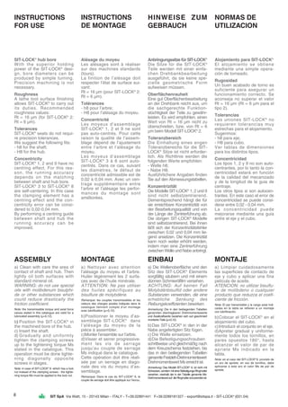 SIT SpA Via Watt, 15 - 20143 Milan - ITALY - T+39.02891441 F+39.0289181327 - export@sitspa.it - SIT-LOCK®
(031.04)
INSTRUCTIONS
FOR USE
SIT-LOCK®
hub bore
With the superior holding
power of the SIT-LOCK®
desi-
gn, bore diameters can be
produced by simple turning.
Precision machining is not
necessary.
Roughness
A lathe tool surface finishing
allows SIT-LOCK®
to carry out
its duties. Recommended
roughness values:
Rt = 16 µm (for SIT-LOCK®
2:
Rt = 6 µm).
Tolerances
SIT-LOCK®
seats do not requi-
re precision tolerances.
We suggest the following fits:
- h8 for the shaft;
- H8 for the hub.
Concentricity
SIT-LOCK®
1, 2 and 9 have no
centring effect. For this rea-
son, the running accuracy
depends on the matching
between shaft and hub bore.
SIT-LOCK®
3 to SIT-LOCK®
8
are self-centering. In this case
the clamping element has a
centring effect and the con-
centricity error can be consi-
dered to 0,02-0,04 mm.
By performing a centring guide
between shaft and hub the
running accuracy can be
improved.
INSTRUCTIONS
DE MONTAGE
Alésage du moyeu
Les alésages sont à réaliser
sur des machines standards
(tours).
La finition de l’alésage doit
respecter l’état de surface sui-
vant:
Rt = 16 µm (pour SIT-LOCK®
2:
Rt = 6 µm).
Tolérances
- h8 pour l’arbre;
- H8 pour l’alésage du moyeu.
Concentricité
Les moyeux d’assemblage
SIT-LOCK®
1, 2 et 9 ne sont
pas auto-centrés. Pour cette
raison la qualité de l’assem-
blage dépend de l’ajustement
entre l’arbre et l’alésage du
moyeu.
Les moyeux d’assemblage
SIT-LOCK®
3 à 8 sont auto-
centrés. Dans ce cas, suivant
les diamètres, le défaut de
concentricité admissible est de
0,02 à 0,04 mm. Avec un cen-
trage supplémentaire entre
l’arbre et l’alésage les perfor-
mances du montage sont
améliorées.
HINWEISE ZUM
GEBRAUCH
Anbringungssitze für SIT-LOCK®
Die Sitze für die SIT-LOCK®
Teile werden mit einer einfa-
chen Drehbankbearbeitung
ausgeführt, da sie keine spe-
zielle geometrische Form
aufweisen müssen.
Oberflächenrauheit
Eine gut Oberflächenbearbeitung
an der Drehbank reicht aus, um
die sachgerechte Funktion-
stüchtigkeit der Teile zu gewähr-
leisten. Es wird empfohlen, einen
Wert von Rt = 16 µm nicht zu
überschreiten, bzw. von Rt = 6
µm beim Modell SIT-LOCK®
2.
Toleranzbereich
Die Einhaltung eines engen
Toleranzbereichs für die SIT-
LOCK®
Sitze ist nicht erforder-
lich. Als Richtlinie werden die
folgenden Werte empfohlen:
- Welle h8;
- Nabe H8.
Ausführlichere Angaben finden
Sie auf den Abmessungstabellen.
Konzentrizität
Die Modelle SIT-LOCK®
1, 2 und 9
sind nicht selbstzentrierend.
Dementsprechend hängt die für
sie erreichbare Konzentrizität von
der Bearbeitungsqualität und von
der Länge der Zentrierführung ab.
Die übrigen SIT-LOCK®
Modelle
sind selbstzentrierend. Bei ihnen
läßt sich der Konzentrizitätsfehler
zwischen 0,02 und 0,04 mm lie-
gend ansetzen. Die Konzentrizität
kann noch weiter erhöht werden,
indem man eine Zentrierführung
zwischenWelleundNabeanbringt.
NORMAS DE
UTILIZACION
Alojamiento para SIT-LOCK®
El alojamiento se obtiene
mediante una simple opera-
ción de torneado.
Rugosidad
Un buen acabado de torno es
suficiente para asegurar un
funcionamiento correcto. Se
aconseja no superar el valor
Rt = 16 µm (Rt = 6 µm para el
tipo 2).
Tolerancias
Las uniones SIT-LOCK®
no
requieren tolerancias muy
estrechas para el alojamiento.
Sugerimos:
- h8 para eje;
- H8 para cubo.
Ver tablas de dimensiones
para los distintos tipos.
Concentricidad
Los tipos 1, 2 y 9 no son auto-
centrantes, por lo tanto la con-
centricidad estará en función
de la calidad del mecanizado
y de la longitud de la guia de
centraje.
Los otros tipos si son autocen-
trantes. En este caso el error de
concentricidad se puede consi-
derar entre 0,02 - 0,04 mm.
La concentricidad puede
mejorarse mediante una guia
entre el eje y el cubo.
ASSEMBLY
a) Clean with care the area of
contact of shaft and hub. Then
lightly oil both surfaces with
standard mineral oil.
WARNING: do not use special
oils with molibdenum bisulphi-
de or other substances which
could reduce drastically the
friction coefficient.
Note: the transmissible torque and axial force
values stated in this catalogue are valid for a
lubricated assembly (µ=0,12).
b) Position the SIT-LOCK®
in
the machined bore of the hub.
c) Insert the shaft.
d) Gradually and uniformly
tighten the clamping screws
up to the tightening torque Ms
stated in the catalogue. This
operation must be done tighte-
ning diagonally opposite
screws in stages.
Note: in case of SIT-LOCK®
9 -which has a lock
nut instead of the clamping screws - the tighte-
ning torque Ms must be applied to the lock nut.
MONTAGE
a) Nettoyer avec attention
l’alésage du moyeu et l’arbre.
Huiler légèrement les 2 surfa-
ces avec de l’huile minérale.
ATTENTION: Ne pas utiliser
des huiles spécifiques au
bisulfure de molybdène.
Remarque: les couples transmissibles et les
valeurs des charges axiales indiqués dans le
catalogue tiennent compte d’un montage
avec lubrification (µ=0,12).
b)Positionner le moyeu d’as-
semblage SIT-LOCK®
dans
l’alésage du moyeu de la
pièce à assembler.
c)Monter l’ensemble sur l’arbre.
d)Visser et serrer progressive-
ment les vis de serrage
jusqu’au couple de serrage
Ms indiqué dans le catalogue.
Cette opération doit être réali-
sée par un serrage en diago-
nale des vis du moyeu d’as-
semblage.
Remarque: Dans le cas du SIT-LOCK®
9, le
couple de serrage doit être appliqué sur l’écrou.
EINBAU
a) Die Wellenoberfläche und den
Sitz des SIT-LOCK®
Elements
sorgfältig säubern und mit einem
dünnen Schmierölfilm versehen.
ACHTUNG: Auf keinen Fall
Molybdänbisulfid oder andere
Substanzen verwenden, die eine
erhebliche Senkung des
Reibungskoeffizienten bewirken.
Anmerkung: Die in den beiliegenden Tabellen
genannten übertragbaren Drehmomentswerte
und Axialkraftwerte beziehen sich auf geschmiert
montierte Teile (µ=0,12).
b)Das SIT-LOCK®
in den in der
Nabe angefertigten Sitz fügen.
c)Die Welle einsetzen.
d)Die Befestigungsschrauben
schrittweise und gleichmäßig nach
dem Kreuzschema festziehen, bis
das in den beiliegenden Tabellen
genannteFestzieh-Drehmomentswert
DrehmomentswertMserreichtist.
Anmerkung: Das Modell SIT-LOCK®
9, ist nicht mit
Schrauben,sondernmiteinerBefestigungs-Ringmutter
versehen, weshalb der in der Tabelle genannte Ms-
Drehmomentswertauf dieRingmutteranzuwendenist.
MONTAJE
a) Limpiar cuidadosamente
las superficies de contacto de
eje y cubo y aplicar una fina
película de aceite.
ATENCION: no utilizar bisulfu-
ro de molibdeno o cualquier
producto que reduzca el coefi-
ciente de fricción.
Nota: El par transmisible y la carga axial indi-
cadas en la tabla se refieren a un montaje
con lubrificación.
b)Colocar el SIT-LOCK®
en el
alojamiento del cubo.
c)Introducir el conjunto en el eje.
d)Apretar gradual y uniforme-
mente todos los tornillos, en
pares opuestos 180°, hasta
alcanzar el valor de par de
apriete Ms indicado en la
tabla.
Nota: en el caso del SIT-LOCK®
9, provisto de
un aro de apriete, en vez de tornillos, debe
aplicarse a este aro el valor Ms de par de
apriete.
8
 