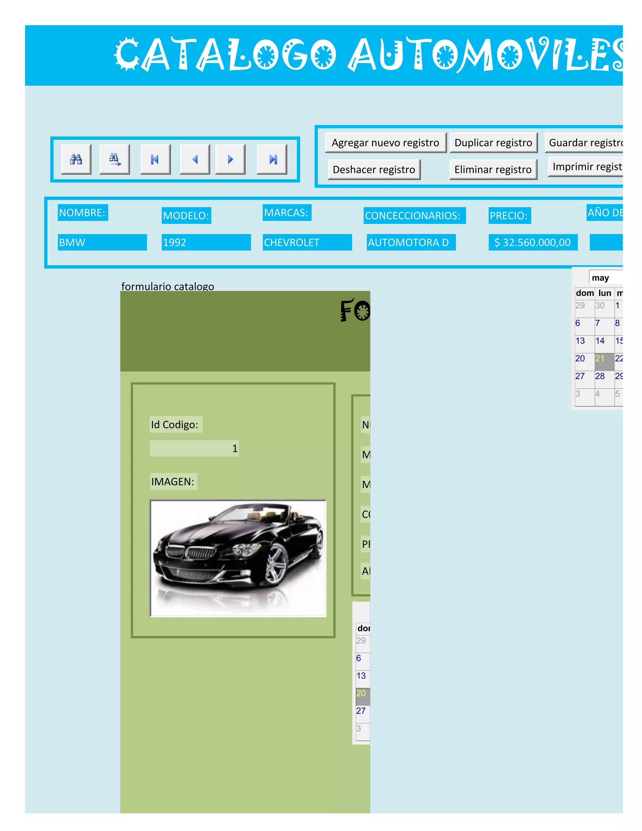 CATALOGO AUTOMOVILES

                                                Agregar nuevo registro          Duplicar registro     Guardar registro

                                                Deshacer registro               Eliminar registro      Imprimir registro


NOMBRE:           MODELO:           MARCAS:              CONCECCIONARIOS:                  PRECIO:                 AÑO DE LAN

BMW               1992              CHEVROLET             AUTOMOTORA D                      $ 32.560.000,00                  12/0

                                                                                                                   may
          formulario catalogo
                                                                                                              dom lun mar m

                                                 FORMULARIO CATALOG
                                                                                                              29 30 1     2

                                                                                                              6     7    8     9

                                                                                                              13    14   15    16

                                                                                                              20    21   22    23

                                                                                                              27    28   29    30

                                                                                                              3     4    5     6


                Id Codigo:                               NOMBRE:

                                1
                                                         MODELO:

                IMAGEN:                                  MARCAS:

                                                         CONCECCIONARIOS:

                                                         PRECIO:

                                                         AÑO DE LANZAMIENTO:


                                                           may                  2012
                                                     dom lun mar mié jue vie sáb
                                                     29 30 1    2   3   4    5

                                                     6     7     8    9    10     11   12

                                                     13    14    15   16   17     18   19

                                                     20    21    22   23   24     25   26

                                                     27    28    29   30   31     1    2

                                                     3     4     5    6    7      8    9
 
