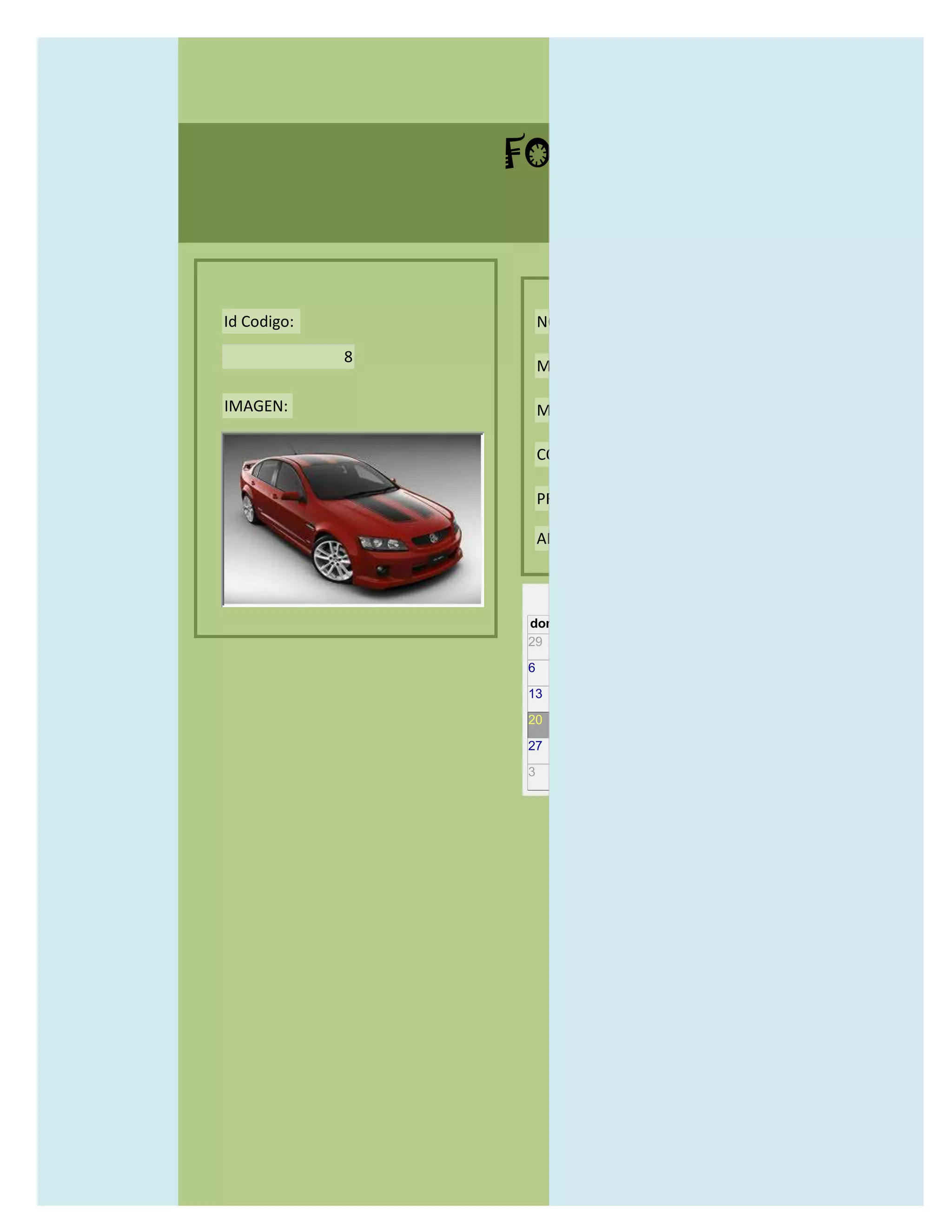 FORMULARIO CATALOG



Id Codigo:           NOMBRE:

             8
                     MODELO:

IMAGEN:              MARCAS:

                     CONCECCIONARIOS:

                     PRECIO:

                     AÑO DE LANZAMIENTO:


                       may                  2012
                 dom lun mar mié jue vie sáb
                 29 30 1    2   3   4    5

                 6     7     8    9    10     11   12

                 13    14    15   16   17     18   19

                 20    21    22   23   24     25   26

                 27    28    29   30   31     1    2

                 3     4     5    6    7      8    9
 