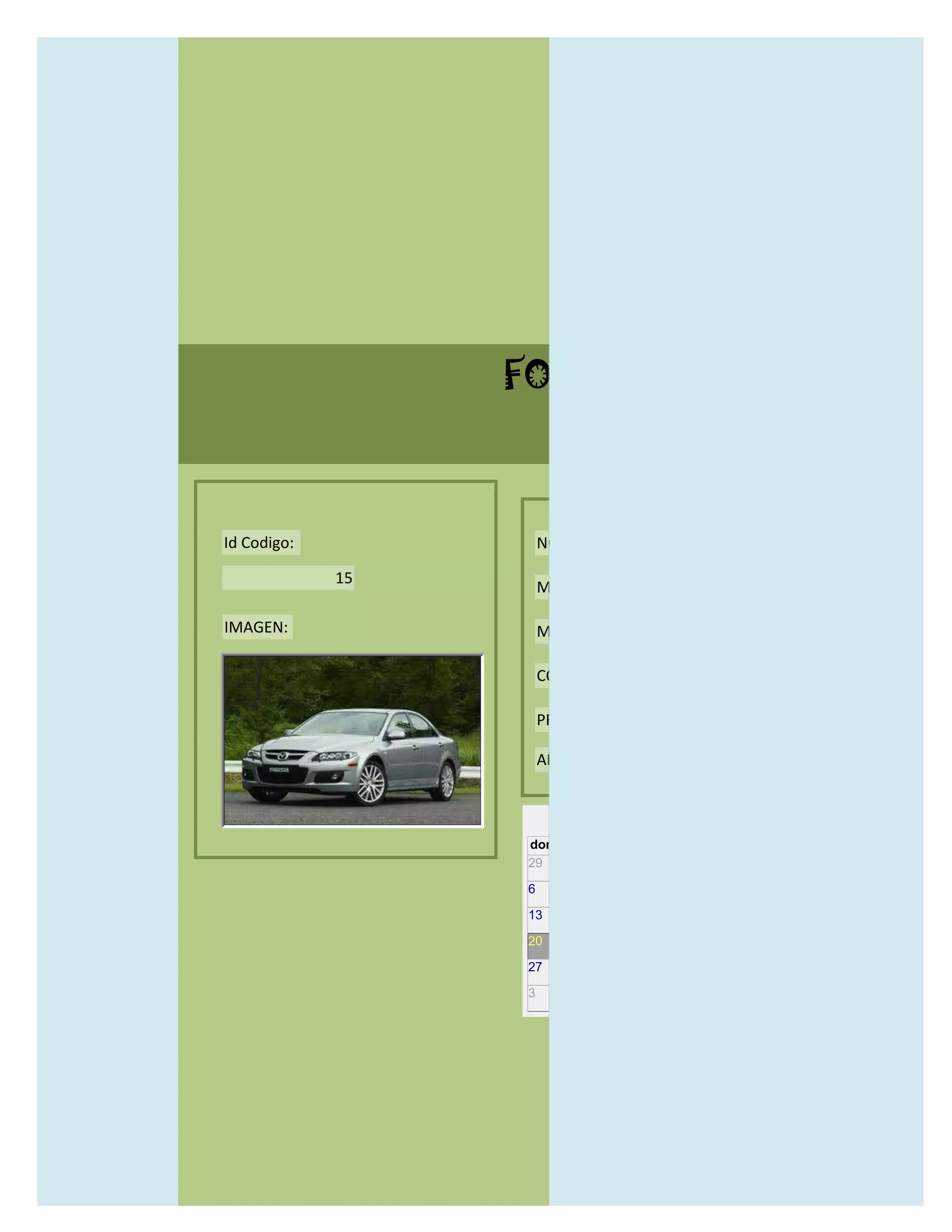 FORMULARIO CATALOG



Id Codigo:            NOMBRE:

             15
                      MODELO:

IMAGEN:               MARCAS:

                      CONCECCIONARIOS:

                      PRECIO:

                      AÑO DE LANZAMIENTO:


                        may                  2012
                  dom lun mar mié jue vie sáb
                  29 30 1    2   3   4    5

                  6     7     8    9    10     11   12

                  13    14    15   16   17     18   19

                  20    21    22   23   24     25   26

                  27    28    29   30   31     1    2

                  3     4     5    6    7      8    9
 