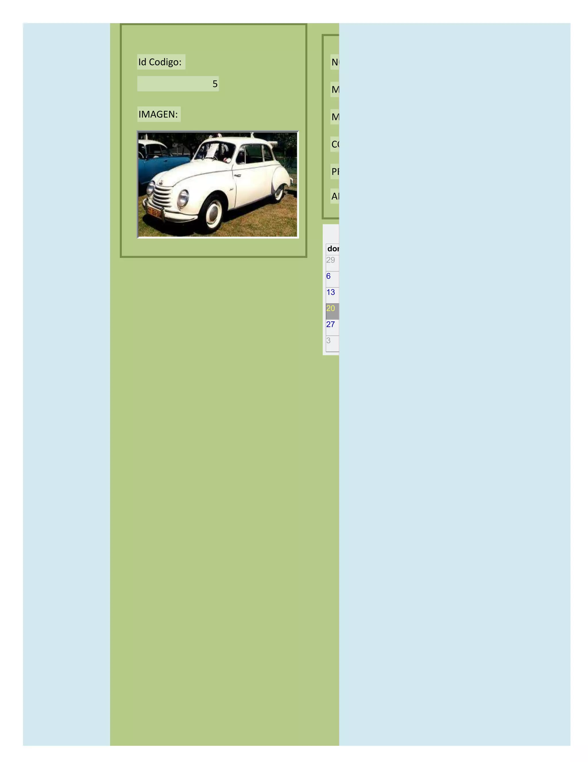 Id Codigo:           NOMBRE:

             5
                     MODELO:

IMAGEN:              MARCAS:

                     CONCECCIONARIOS:

                     PRECIO:

                     AÑO DE LANZAMIENTO:


                       may                  2012
                 dom lun mar mié jue vie sáb
                 29 30 1    2   3   4    5

                 6     7     8    9    10     11   12

                 13    14    15   16   17     18   19

                 20    21    22   23   24     25   26

                 27    28    29   30   31     1    2

                 3     4     5    6    7      8    9
 