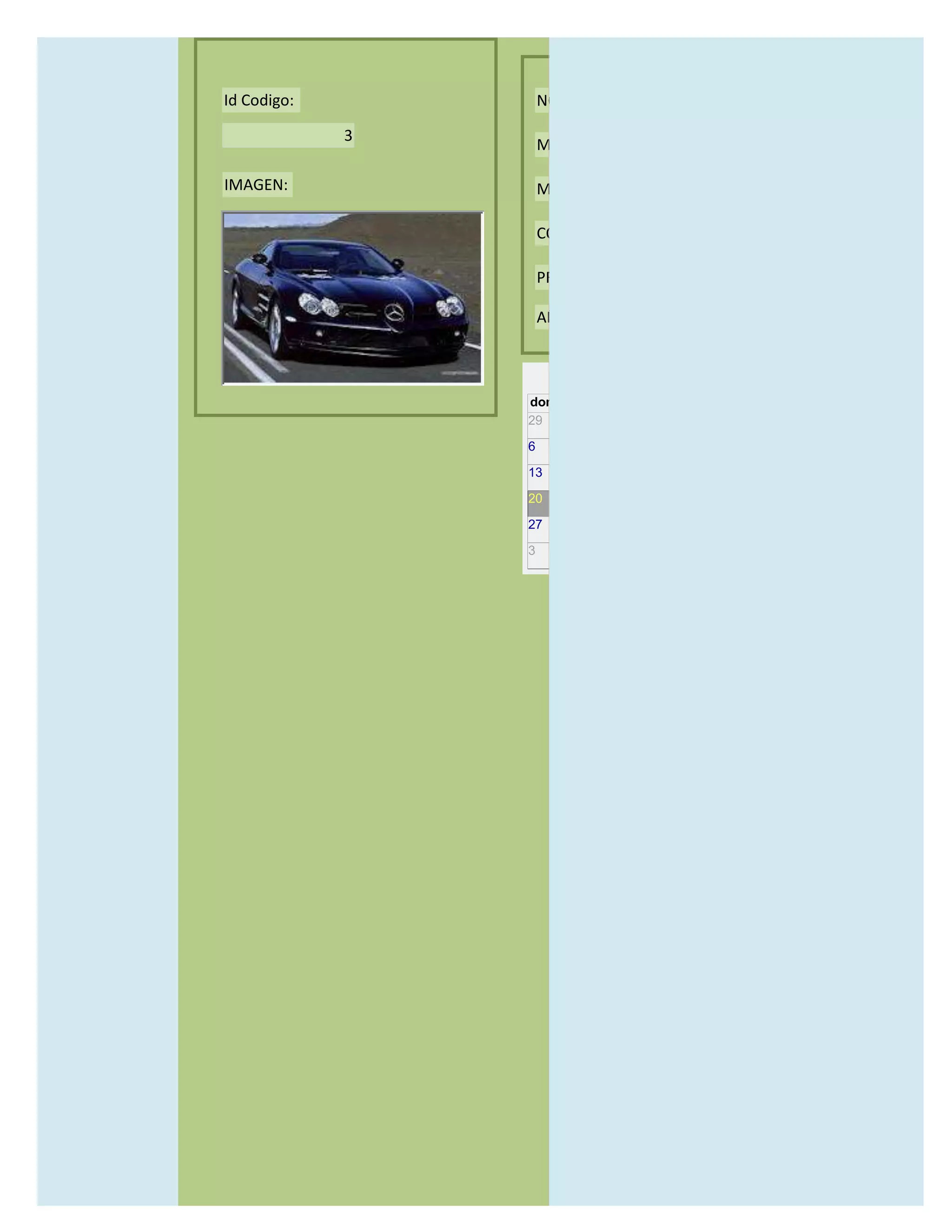 Id Codigo:           NOMBRE:

             3
                     MODELO:

IMAGEN:              MARCAS:

                     CONCECCIONARIOS:

                     PRECIO:

                     AÑO DE LANZAMIENTO:


                       may                  2012
                 dom lun mar mié jue vie sáb
                 29 30 1    2   3   4    5

                 6     7     8    9    10     11   12

                 13    14    15   16   17     18   19

                 20    21    22   23   24     25   26

                 27    28    29   30   31     1    2

                 3     4     5    6    7      8    9
 
