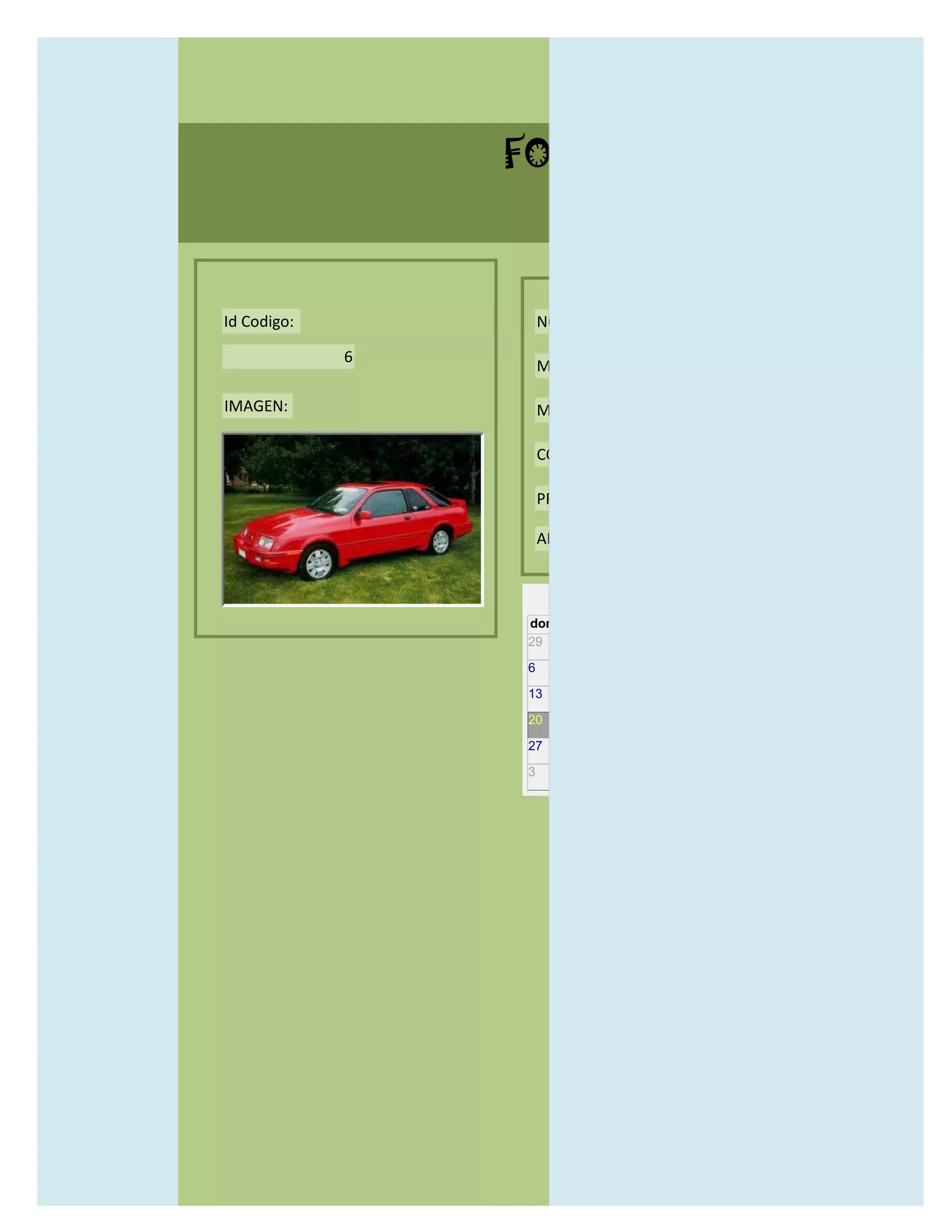 FORMULARIO CATALOG



Id Codigo:           NOMBRE:

             6
                     MODELO:

IMAGEN:              MARCAS:

                     CONCECCIONARIOS:

                     PRECIO:

                     AÑO DE LANZAMIENTO:


                       may                  2012
                 dom lun mar mié jue vie sáb
                 29 30 1    2   3   4    5

                 6     7     8    9    10     11   12

                 13    14    15   16   17     18   19

                 20    21    22   23   24     25   26

                 27    28    29   30   31     1    2

                 3     4     5    6    7      8    9
 
