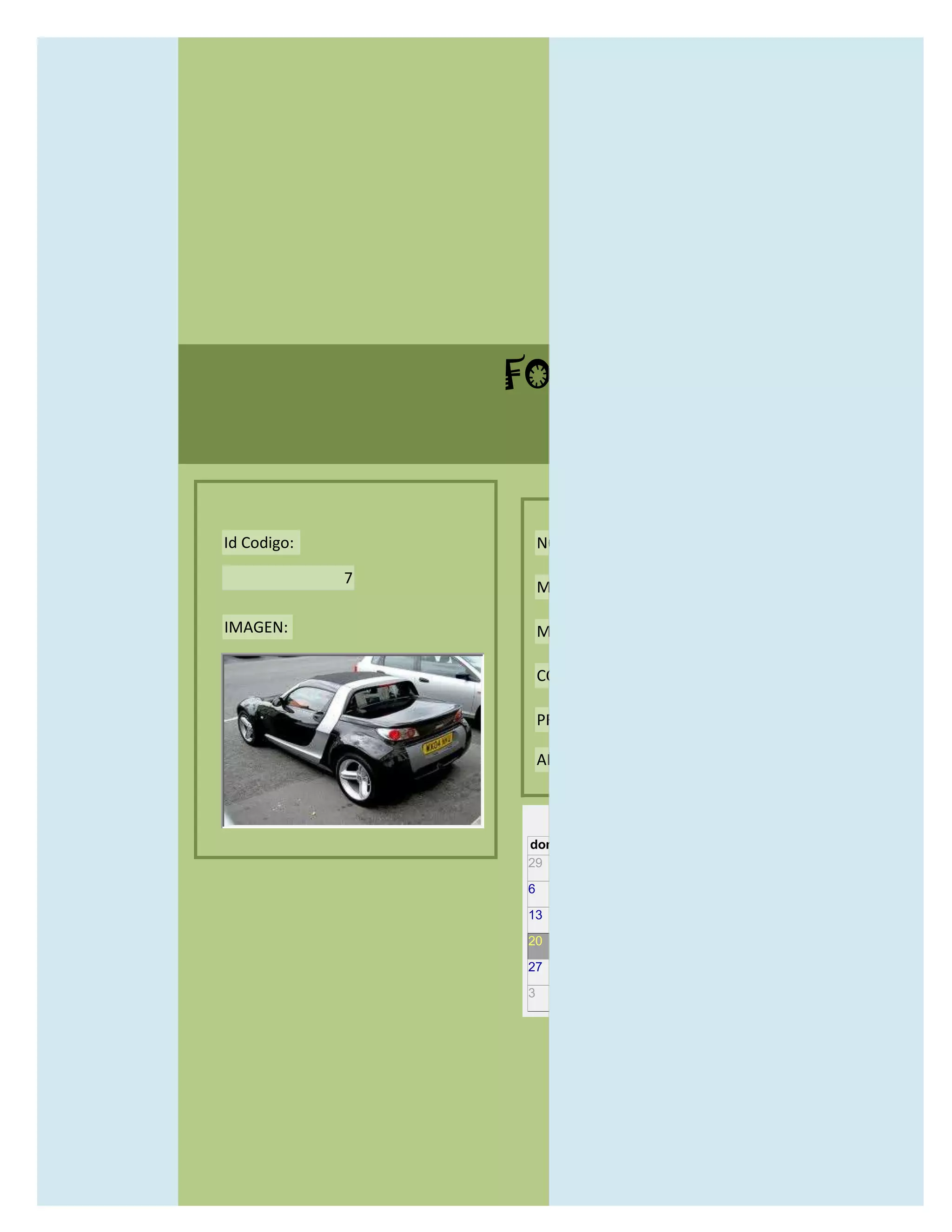 FORMULARIO CATALOG



Id Codigo:           NOMBRE:

             7
                     MODELO:

IMAGEN:              MARCAS:

                     CONCECCIONARIOS:

                     PRECIO:

                     AÑO DE LANZAMIENTO:


                       may                  2012
                 dom lun mar mié jue vie sáb
                 29 30 1    2   3   4    5

                 6     7     8    9    10     11   12

                 13    14    15   16   17     18   19

                 20    21    22   23   24     25   26

                 27    28    29   30   31     1    2

                 3     4     5    6    7      8    9
 