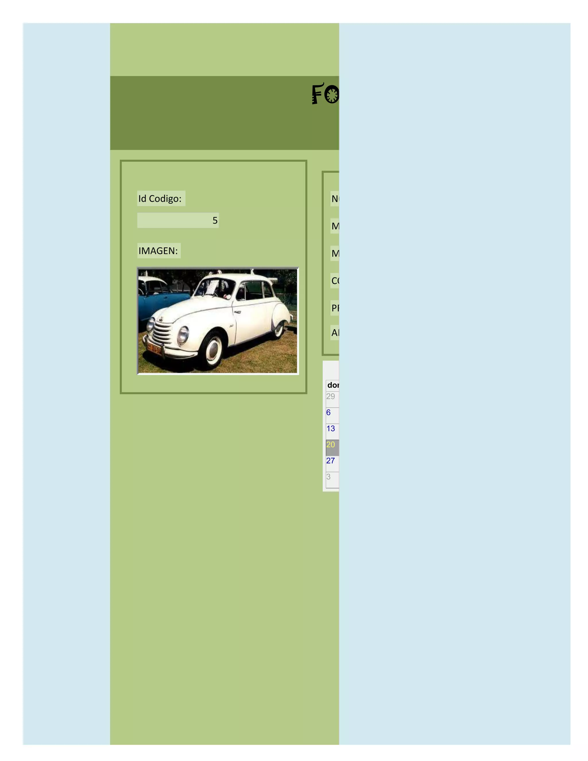 FORMULARIO CATALOG



Id Codigo:           NOMBRE:

             5
                     MODELO:

IMAGEN:              MARCAS:

                     CONCECCIONARIOS:

                     PRECIO:

                     AÑO DE LANZAMIENTO:


                       may                  2012
                 dom lun mar mié jue vie sáb
                 29 30 1    2   3   4    5

                 6     7     8    9    10     11   12

                 13    14    15   16   17     18   19

                 20    21    22   23   24     25   26

                 27    28    29   30   31     1    2

                 3     4     5    6    7      8    9
 