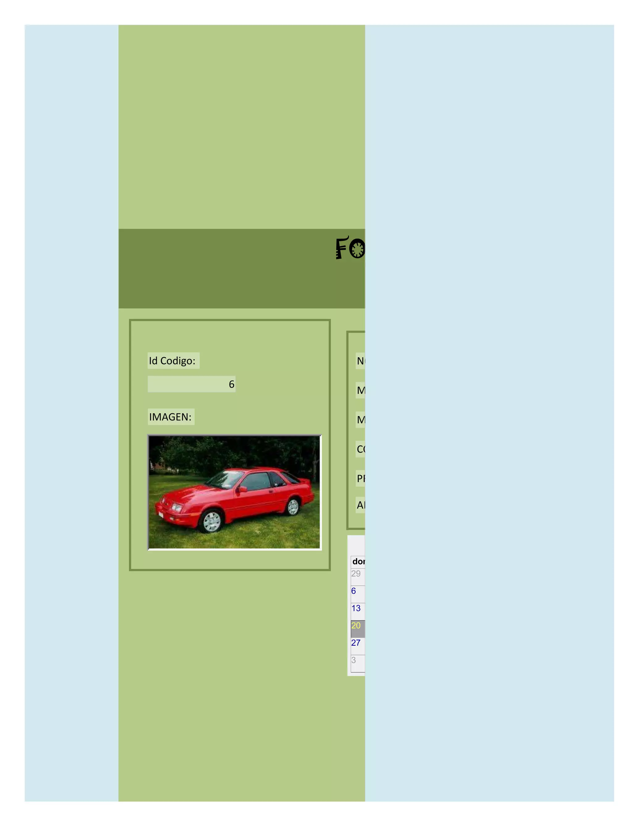 FORMULARIO CATALOG



Id Codigo:           NOMBRE:

             6
                     MODELO:

IMAGEN:              MARCAS:

                     CONCECCIONARIOS:

                     PRECIO:

                     AÑO DE LANZAMIENTO:


                       may                  2012
                 dom lun mar mié jue vie sáb
                 29 30 1    2   3   4    5

                 6     7     8    9    10     11   12

                 13    14    15   16   17     18   19

                 20    21    22   23   24     25   26

                 27    28    29   30   31     1    2

                 3     4     5    6    7      8    9
 