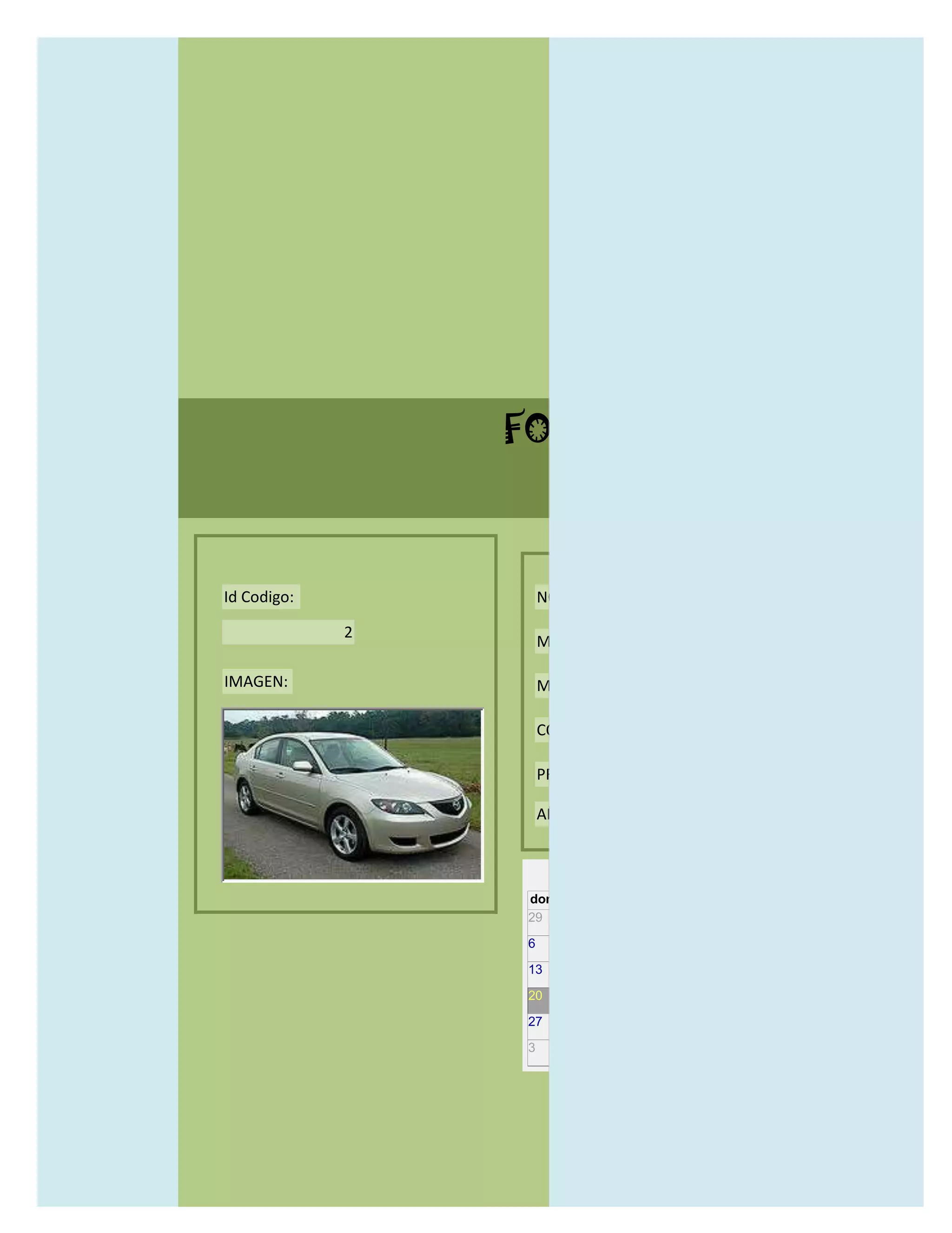 FORMULARIO CATALOG



Id Codigo:           NOMBRE:

             2
                     MODELO:

IMAGEN:              MARCAS:

                     CONCECCIONARIOS:

                     PRECIO:

                     AÑO DE LANZAMIENTO:


                       may                  2012
                 dom lun mar mié jue vie sáb
                 29 30 1    2   3   4    5

                 6     7     8    9    10     11   12

                 13    14    15   16   17     18   19

                 20    21    22   23   24     25   26

                 27    28    29   30   31     1    2

                 3     4     5    6    7      8    9
 