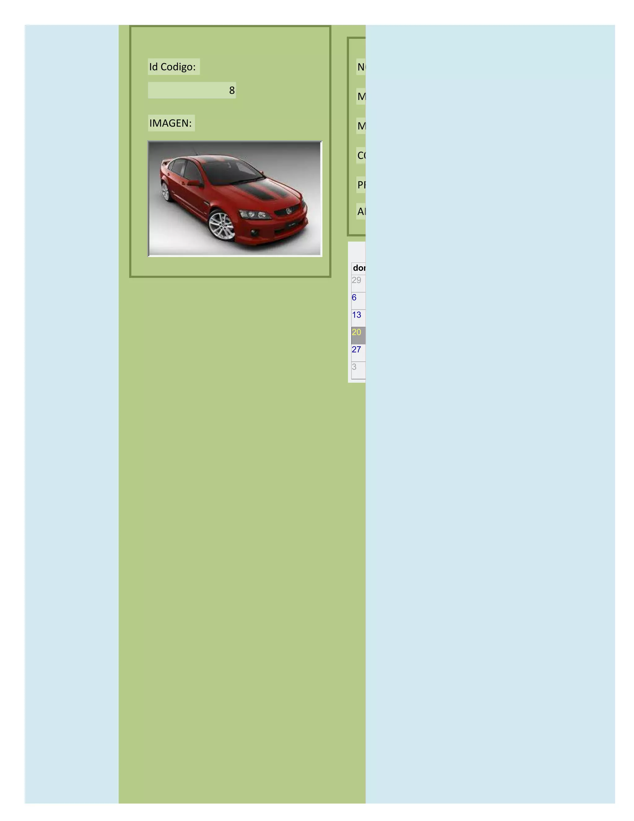 Id Codigo:           NOMBRE:

             8
                     MODELO:

IMAGEN:              MARCAS:

                     CONCECCIONARIOS:

                     PRECIO:

                     AÑO DE LANZAMIENTO:


                       may                  2012
                 dom lun mar mié jue vie sáb
                 29 30 1    2   3   4    5

                 6     7     8    9    10     11   12

                 13    14    15   16   17     18   19

                 20    21    22   23   24     25   26

                 27    28    29   30   31     1    2

                 3     4     5    6    7      8    9
 
