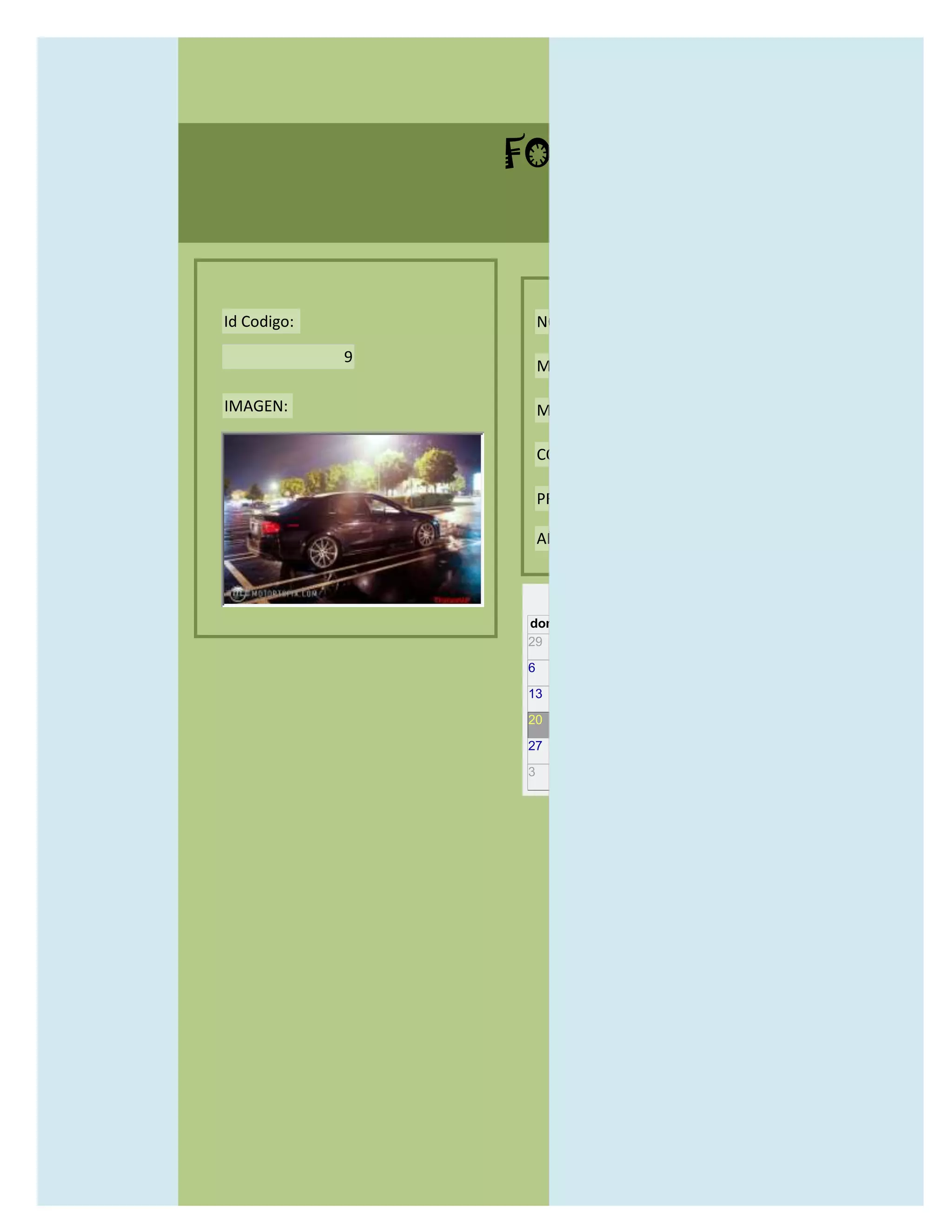 FORMULARIO CATALOG



Id Codigo:           NOMBRE:

             9
                     MODELO:

IMAGEN:              MARCAS:

                     CONCECCIONARIOS:

                     PRECIO:

                     AÑO DE LANZAMIENTO:


                       may                  2012
                 dom lun mar mié jue vie sáb
                 29 30 1    2   3   4    5

                 6     7     8    9    10     11   12

                 13    14    15   16   17     18   19

                 20    21    22   23   24     25   26

                 27    28    29   30   31     1    2

                 3     4     5    6    7      8    9
 