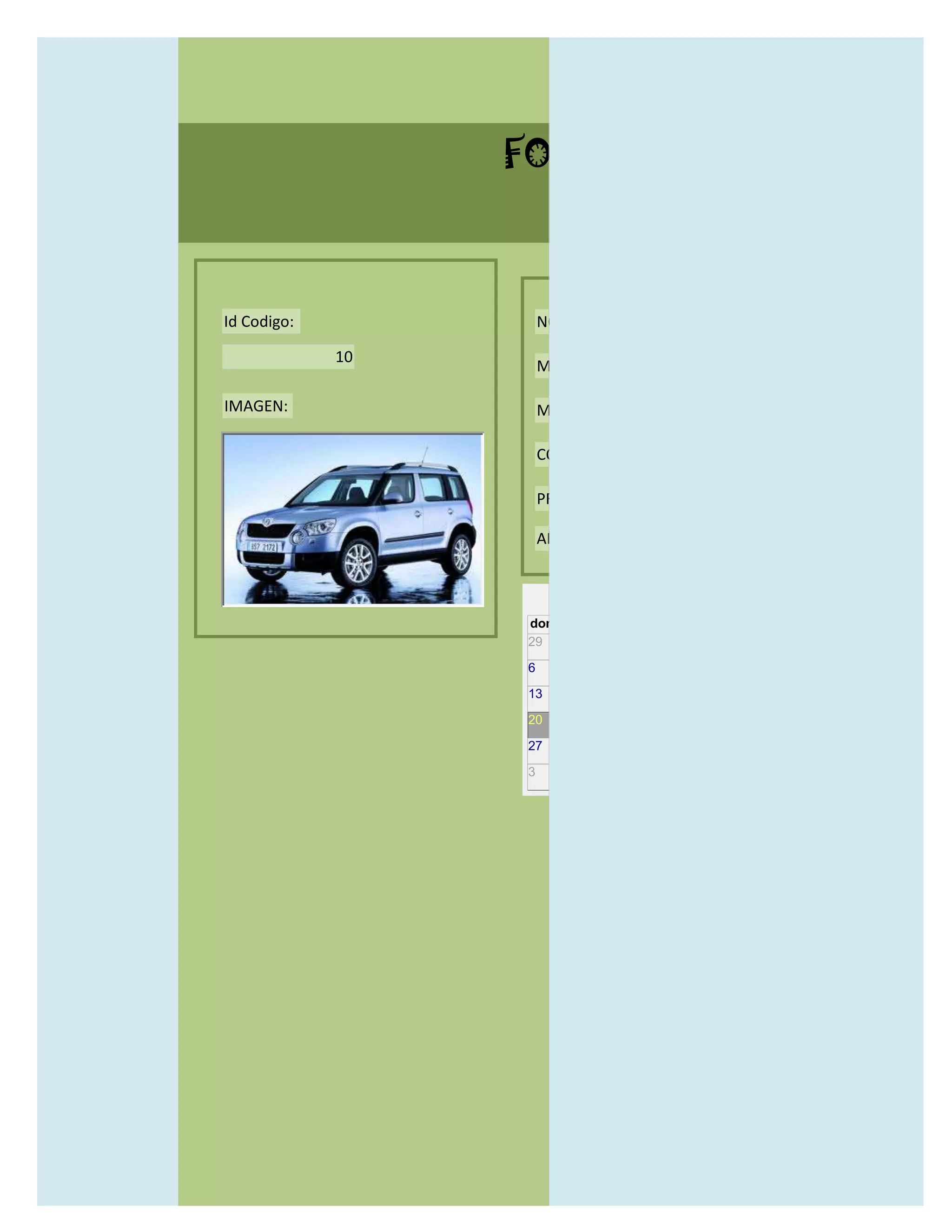 FORMULARIO CATALOG



Id Codigo:            NOMBRE:

             10
                      MODELO:

IMAGEN:               MARCAS:

                      CONCECCIONARIOS:

                      PRECIO:

                      AÑO DE LANZAMIENTO:


                        may                  2012
                  dom lun mar mié jue vie sáb
                  29 30 1    2   3   4    5

                  6     7     8    9    10     11   12

                  13    14    15   16   17     18   19

                  20    21    22   23   24     25   26

                  27    28    29   30   31     1    2

                  3     4     5    6    7      8    9
 