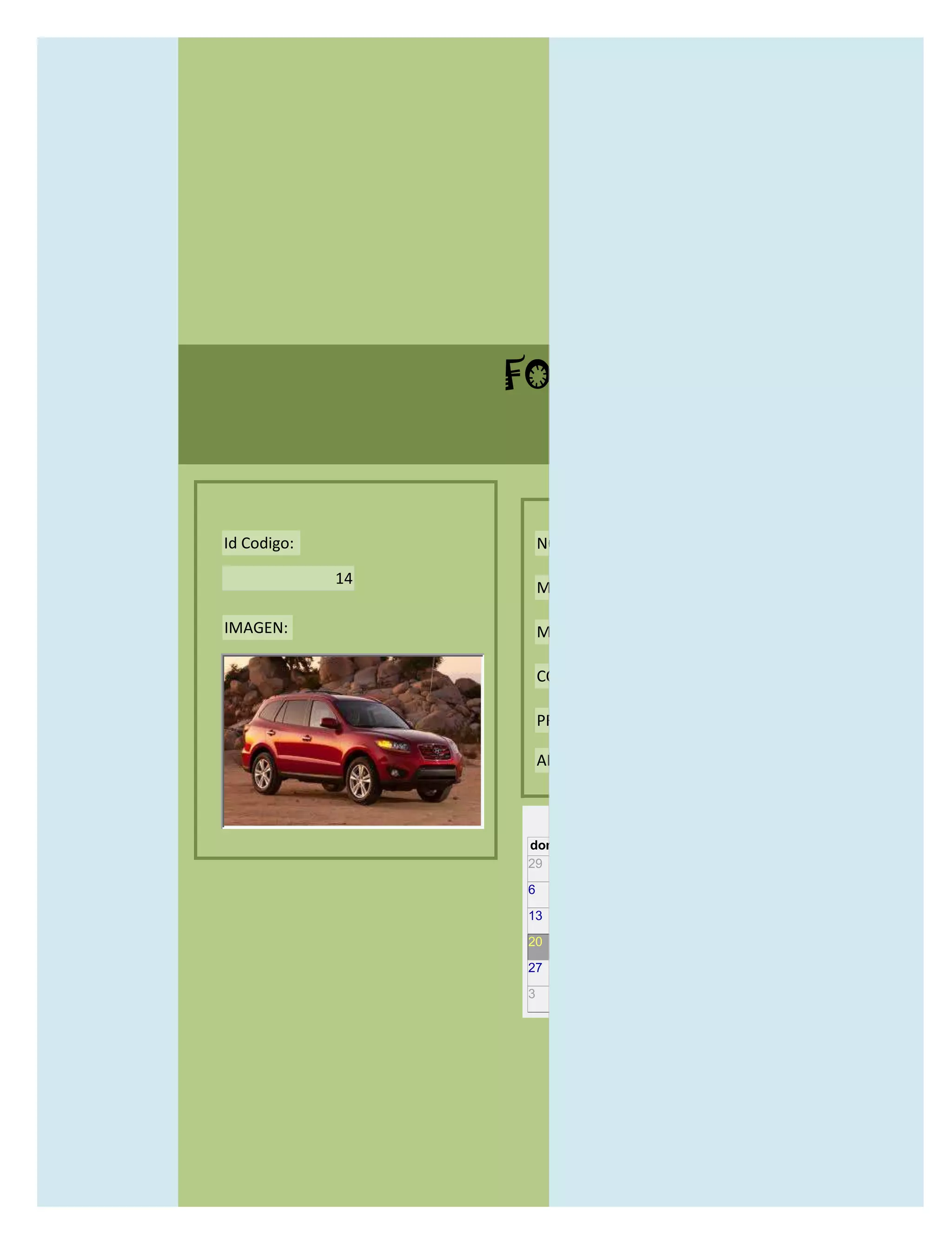 FORMULARIO CATALOG



Id Codigo:            NOMBRE:

             14
                      MODELO:

IMAGEN:               MARCAS:

                      CONCECCIONARIOS:

                      PRECIO:

                      AÑO DE LANZAMIENTO:


                        may                  2012
                  dom lun mar mié jue vie sáb
                  29 30 1    2   3   4    5

                  6     7     8    9    10     11   12

                  13    14    15   16   17     18   19

                  20    21    22   23   24     25   26

                  27    28    29   30   31     1    2

                  3     4     5    6    7      8    9
 