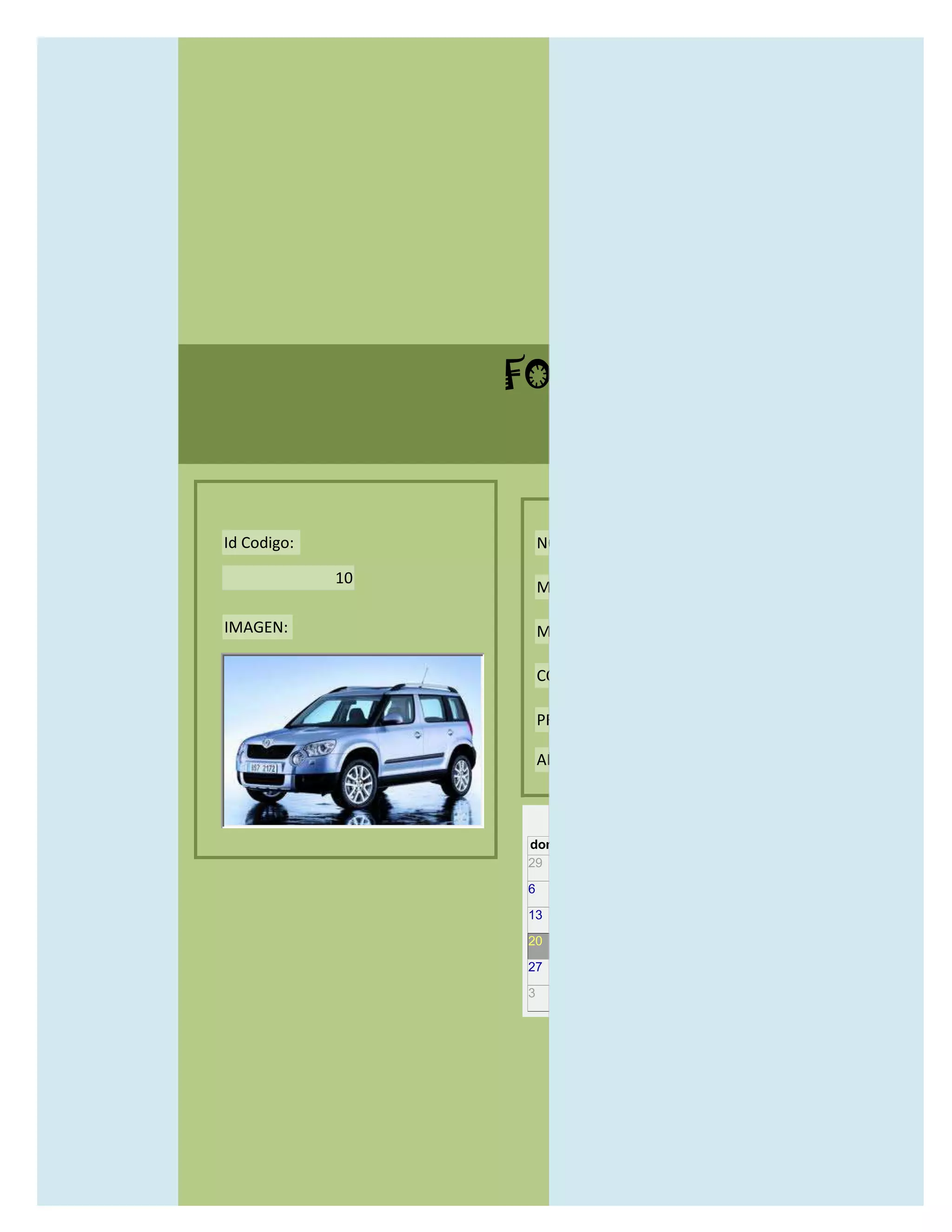 FORMULARIO CATALOG



Id Codigo:            NOMBRE:

             10
                      MODELO:

IMAGEN:               MARCAS:

                      CONCECCIONARIOS:

                      PRECIO:

                      AÑO DE LANZAMIENTO:


                        may                  2012
                  dom lun mar mié jue vie sáb
                  29 30 1    2   3   4    5

                  6     7     8    9    10     11   12

                  13    14    15   16   17     18   19

                  20    21    22   23   24     25   26

                  27    28    29   30   31     1    2

                  3     4     5    6    7      8    9
 