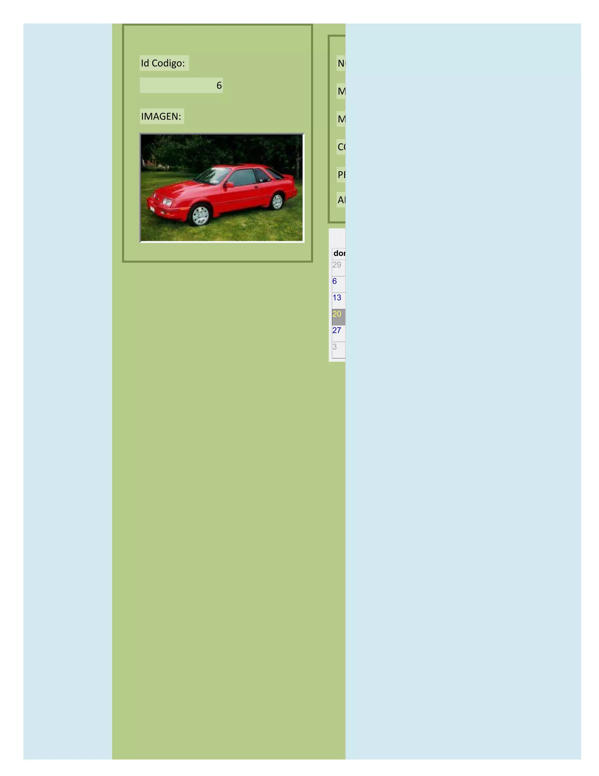 Id Codigo:           NOMBRE:

             6
                     MODELO:

IMAGEN:              MARCAS:

                     CONCECCIONARIOS:

                     PRECIO:

                     AÑO DE LANZAMIENTO:


                       may                  2012
                 dom lun mar mié jue vie sáb
                 29 30 1    2   3   4    5

                 6     7     8    9    10     11   12

                 13    14    15   16   17     18   19

                 20    21    22   23   24     25   26

                 27    28    29   30   31     1    2

                 3     4     5    6    7      8    9
 