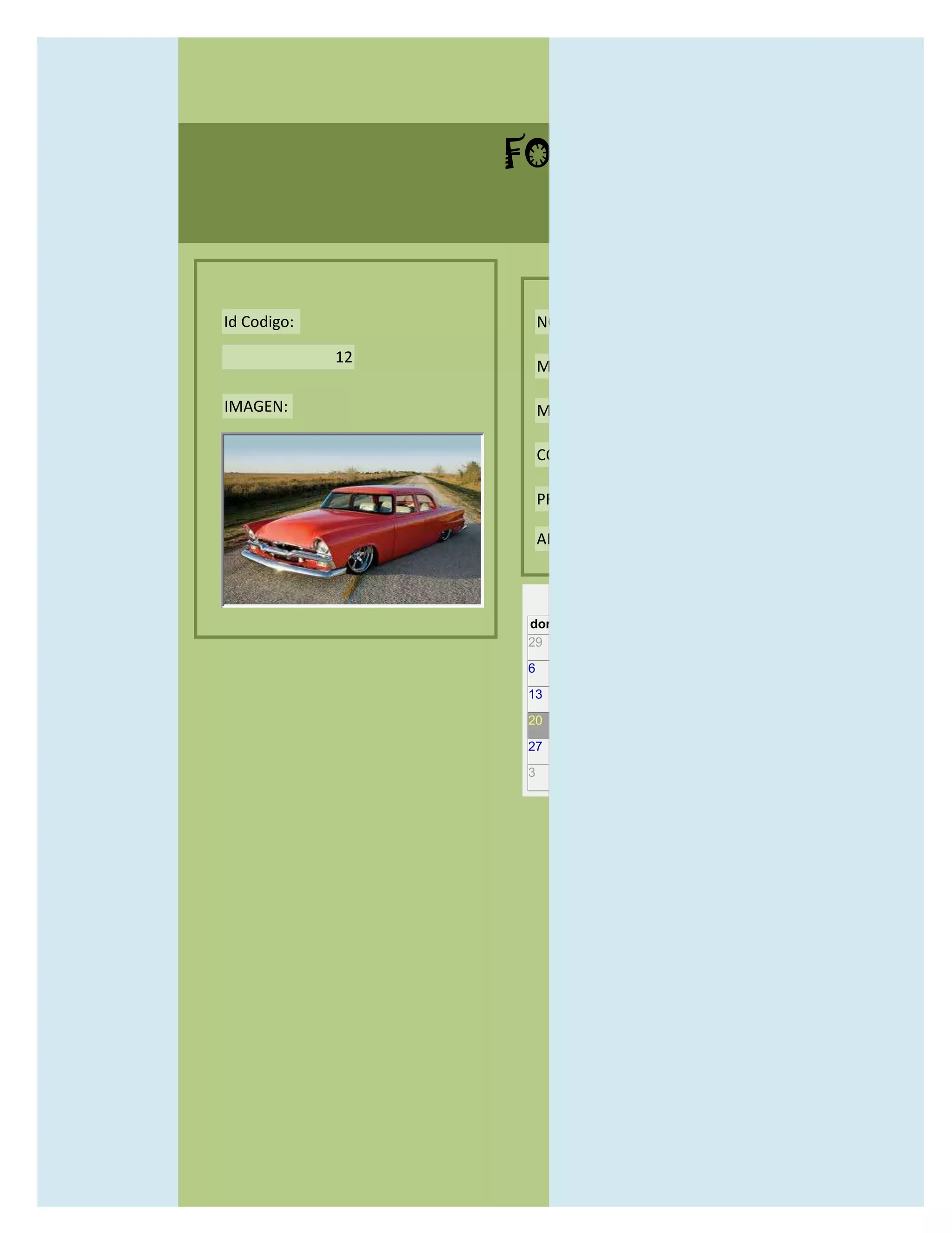 FORMULARIO CATALOG



Id Codigo:            NOMBRE:

             12
                      MODELO:

IMAGEN:               MARCAS:

                      CONCECCIONARIOS:

                      PRECIO:

                      AÑO DE LANZAMIENTO:


                        may                  2012
                  dom lun mar mié jue vie sáb
                  29 30 1    2   3   4    5

                  6     7     8    9    10     11   12

                  13    14    15   16   17     18   19

                  20    21    22   23   24     25   26

                  27    28    29   30   31     1    2

                  3     4     5    6    7      8    9
 