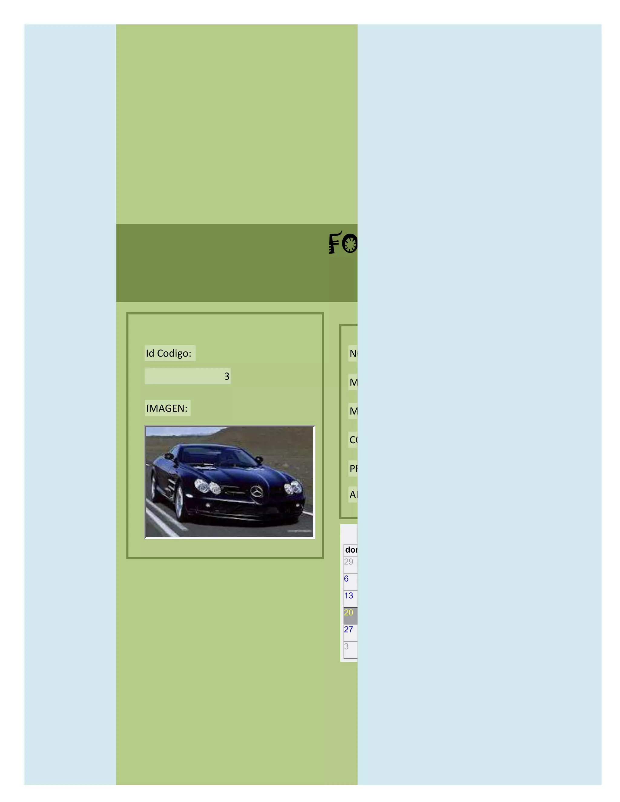 FORMULARIO CATALOG



Id Codigo:           NOMBRE:

             3
                     MODELO:

IMAGEN:              MARCAS:

                     CONCECCIONARIOS:

                     PRECIO:

                     AÑO DE LANZAMIENTO:


                       may                  2012
                 dom lun mar mié jue vie sáb
                 29 30 1    2   3   4    5

                 6     7     8    9    10     11   12

                 13    14    15   16   17     18   19

                 20    21    22   23   24     25   26

                 27    28    29   30   31     1    2

                 3     4     5    6    7      8    9
 