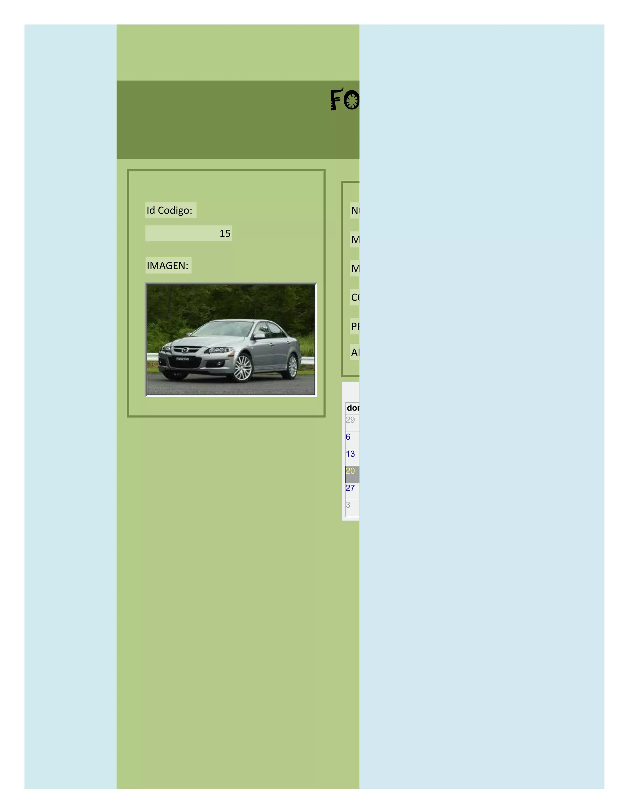 FORMULARIO CATALOG



Id Codigo:            NOMBRE:

             15
                      MODELO:

IMAGEN:               MARCAS:

                      CONCECCIONARIOS:

                      PRECIO:

                      AÑO DE LANZAMIENTO:


                        may                  2012
                  dom lun mar mié jue vie sáb
                  29 30 1    2   3   4    5

                  6     7     8    9    10     11   12

                  13    14    15   16   17     18   19

                  20    21    22   23   24     25   26

                  27    28    29   30   31     1    2

                  3     4     5    6    7      8    9
 