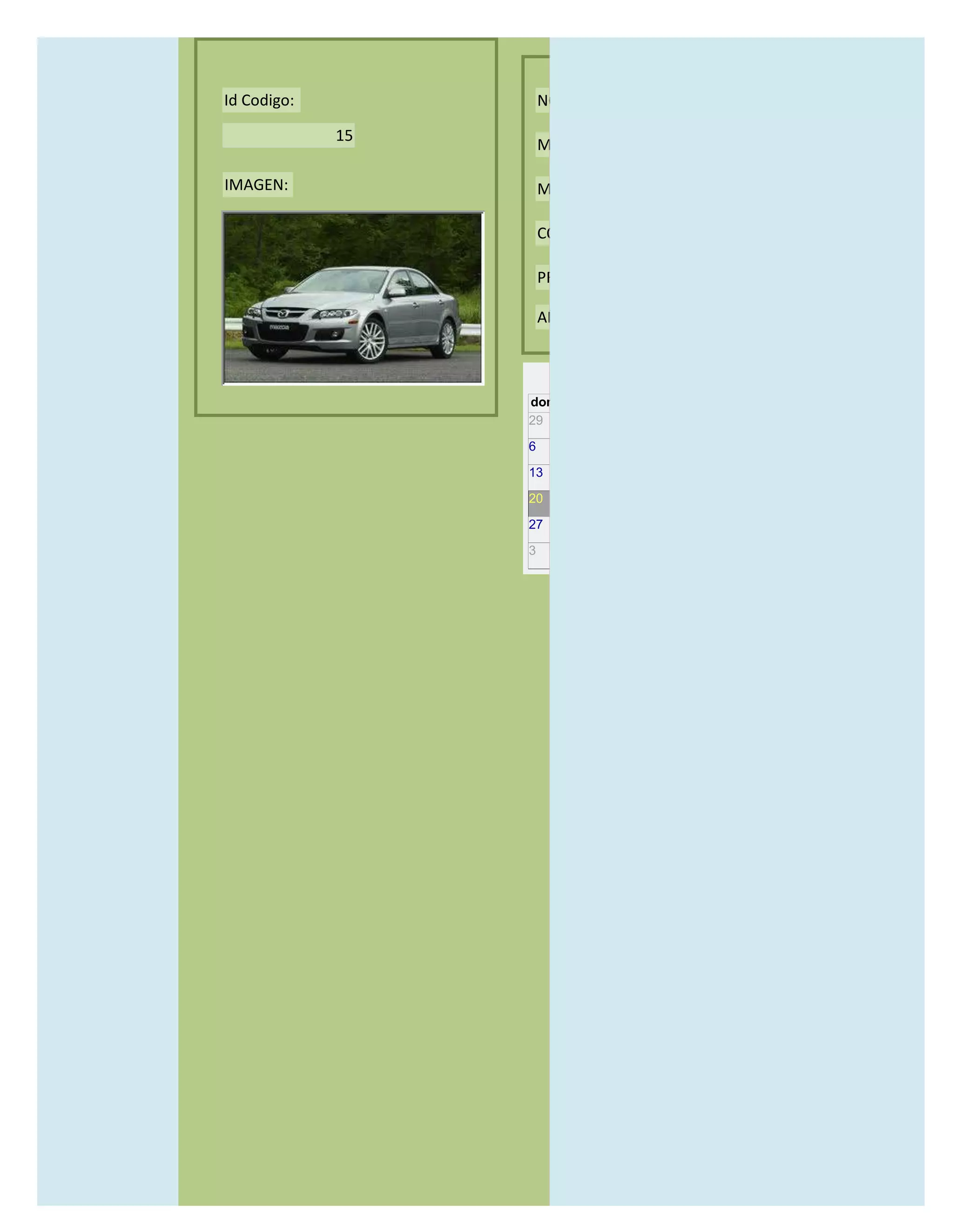 Id Codigo:            NOMBRE:

             15
                      MODELO:

IMAGEN:               MARCAS:

                      CONCECCIONARIOS:

                      PRECIO:

                      AÑO DE LANZAMIENTO:


                        may                  2012
                  dom lun mar mié jue vie sáb
                  29 30 1    2   3   4    5

                  6     7     8    9    10     11   12

                  13    14    15   16   17     18   19

                  20    21    22   23   24     25   26

                  27    28    29   30   31     1    2

                  3     4     5    6    7      8    9
 