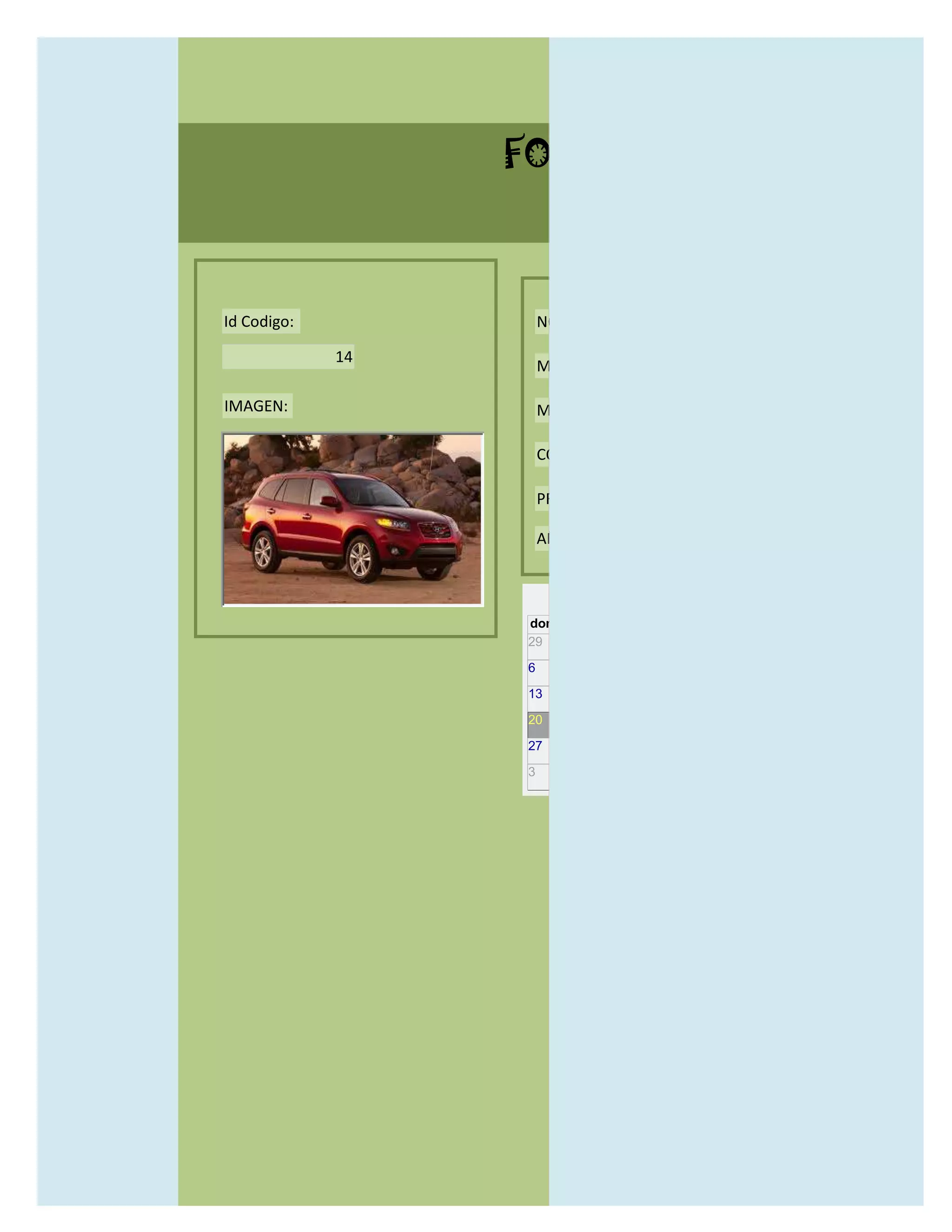 FORMULARIO CATALOG



Id Codigo:            NOMBRE:

             14
                      MODELO:

IMAGEN:               MARCAS:

                      CONCECCIONARIOS:

                      PRECIO:

                      AÑO DE LANZAMIENTO:


                        may                  2012
                  dom lun mar mié jue vie sáb
                  29 30 1    2   3   4    5

                  6     7     8    9    10     11   12

                  13    14    15   16   17     18   19

                  20    21    22   23   24     25   26

                  27    28    29   30   31     1    2

                  3     4     5    6    7      8    9
 