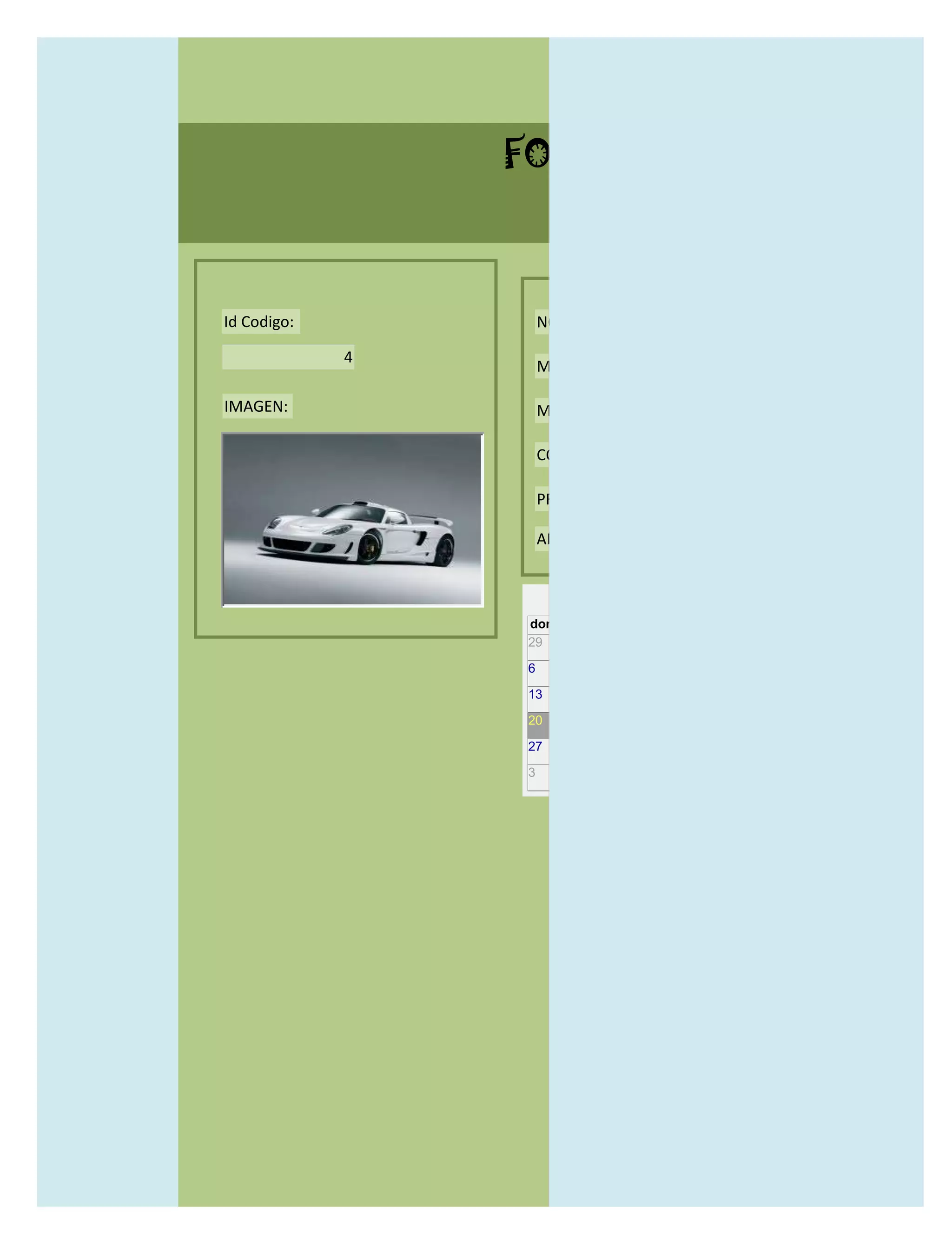 FORMULARIO CATALOG



Id Codigo:           NOMBRE:

             4
                     MODELO:

IMAGEN:              MARCAS:

                     CONCECCIONARIOS:

                     PRECIO:

                     AÑO DE LANZAMIENTO:


                       may                  2012
                 dom lun mar mié jue vie sáb
                 29 30 1    2   3   4    5

                 6     7     8    9    10     11   12

                 13    14    15   16   17     18   19

                 20    21    22   23   24     25   26

                 27    28    29   30   31     1    2

                 3     4     5    6    7      8    9
 