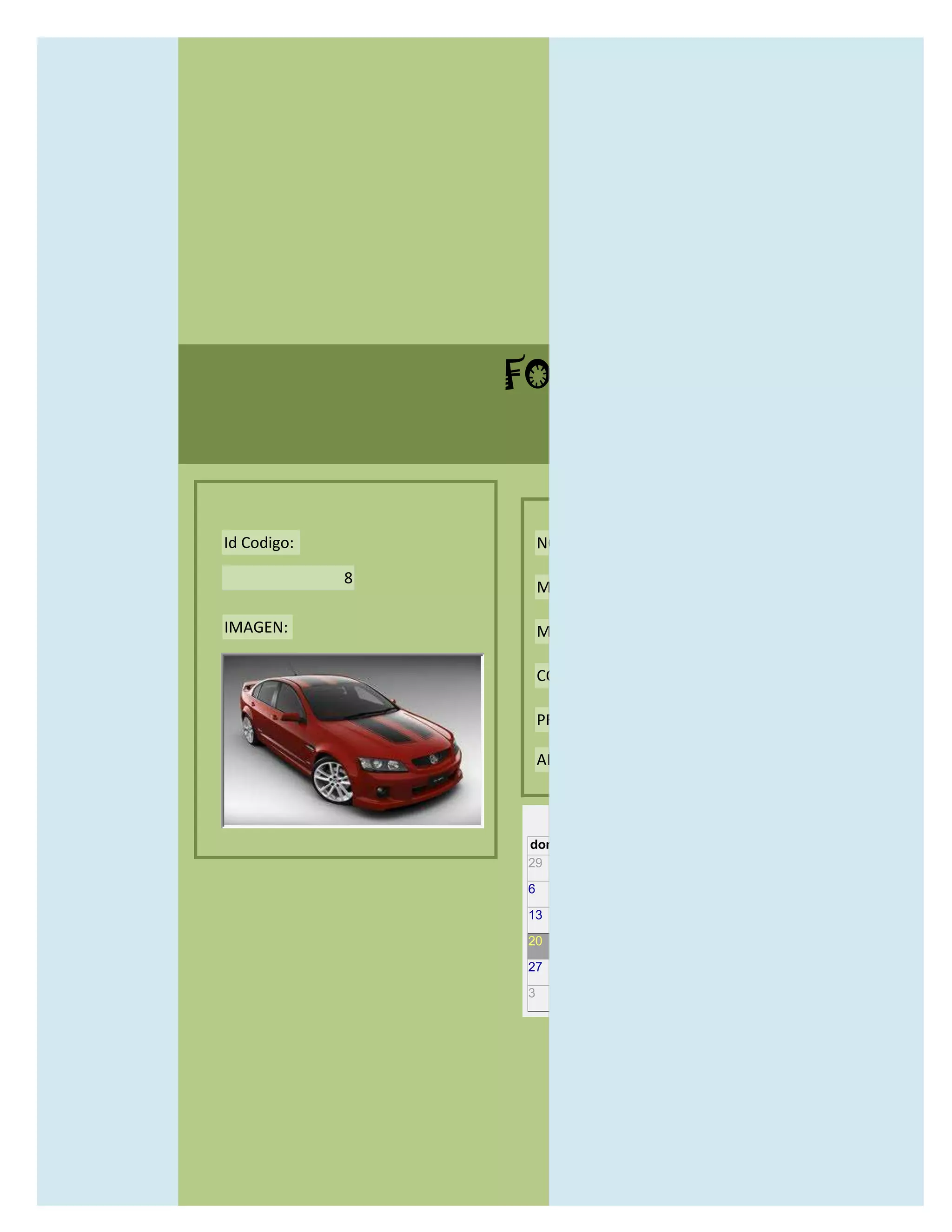 FORMULARIO CATALOG



Id Codigo:           NOMBRE:

             8
                     MODELO:

IMAGEN:              MARCAS:

                     CONCECCIONARIOS:

                     PRECIO:

                     AÑO DE LANZAMIENTO:


                       may                  2012
                 dom lun mar mié jue vie sáb
                 29 30 1    2   3   4    5

                 6     7     8    9    10     11   12

                 13    14    15   16   17     18   19

                 20    21    22   23   24     25   26

                 27    28    29   30   31     1    2

                 3     4     5    6    7      8    9
 