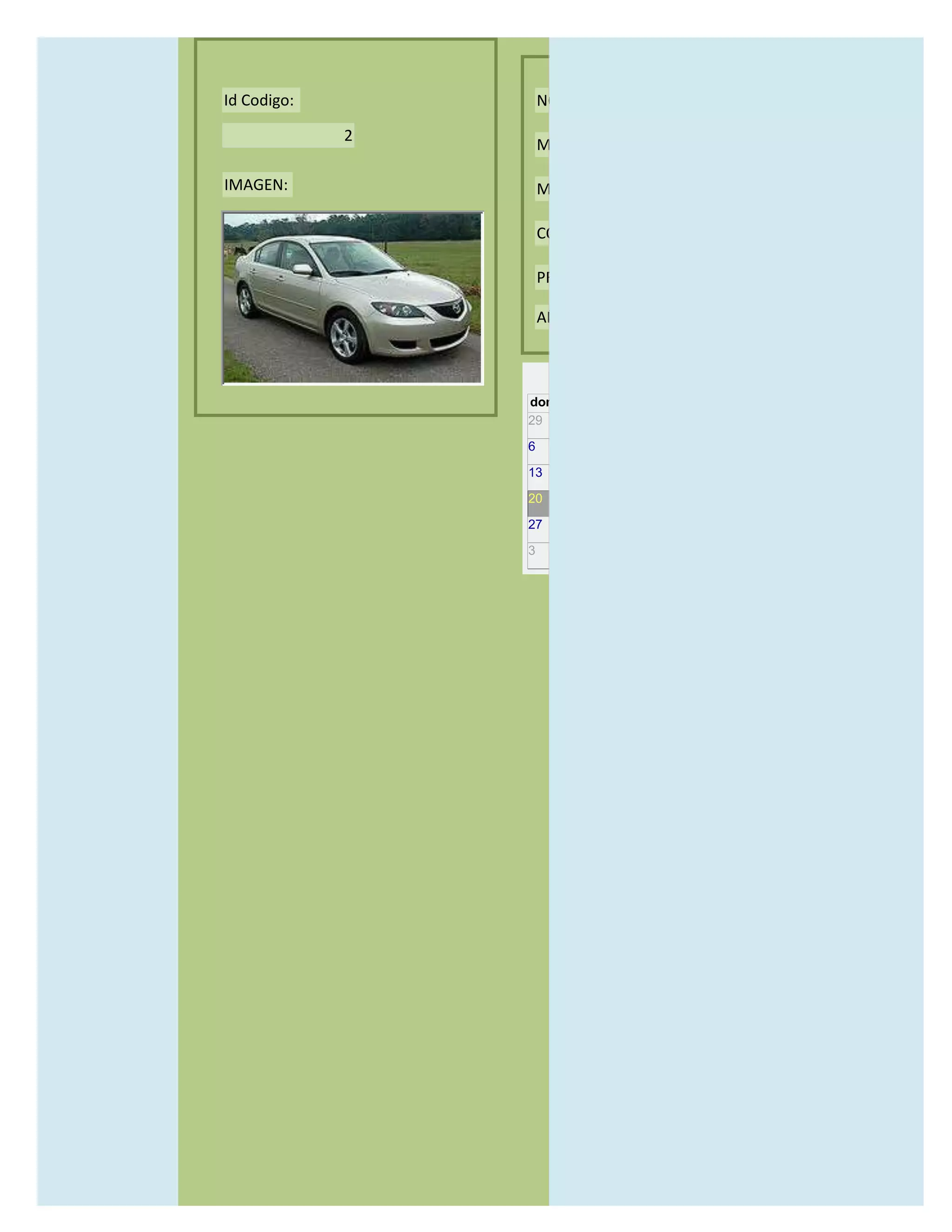 Id Codigo:           NOMBRE:

             2
                     MODELO:

IMAGEN:              MARCAS:

                     CONCECCIONARIOS:

                     PRECIO:

                     AÑO DE LANZAMIENTO:


                       may                  2012
                 dom lun mar mié jue vie sáb
                 29 30 1    2   3   4    5

                 6     7     8    9    10     11   12

                 13    14    15   16   17     18   19

                 20    21    22   23   24     25   26

                 27    28    29   30   31     1    2

                 3     4     5    6    7      8    9
 