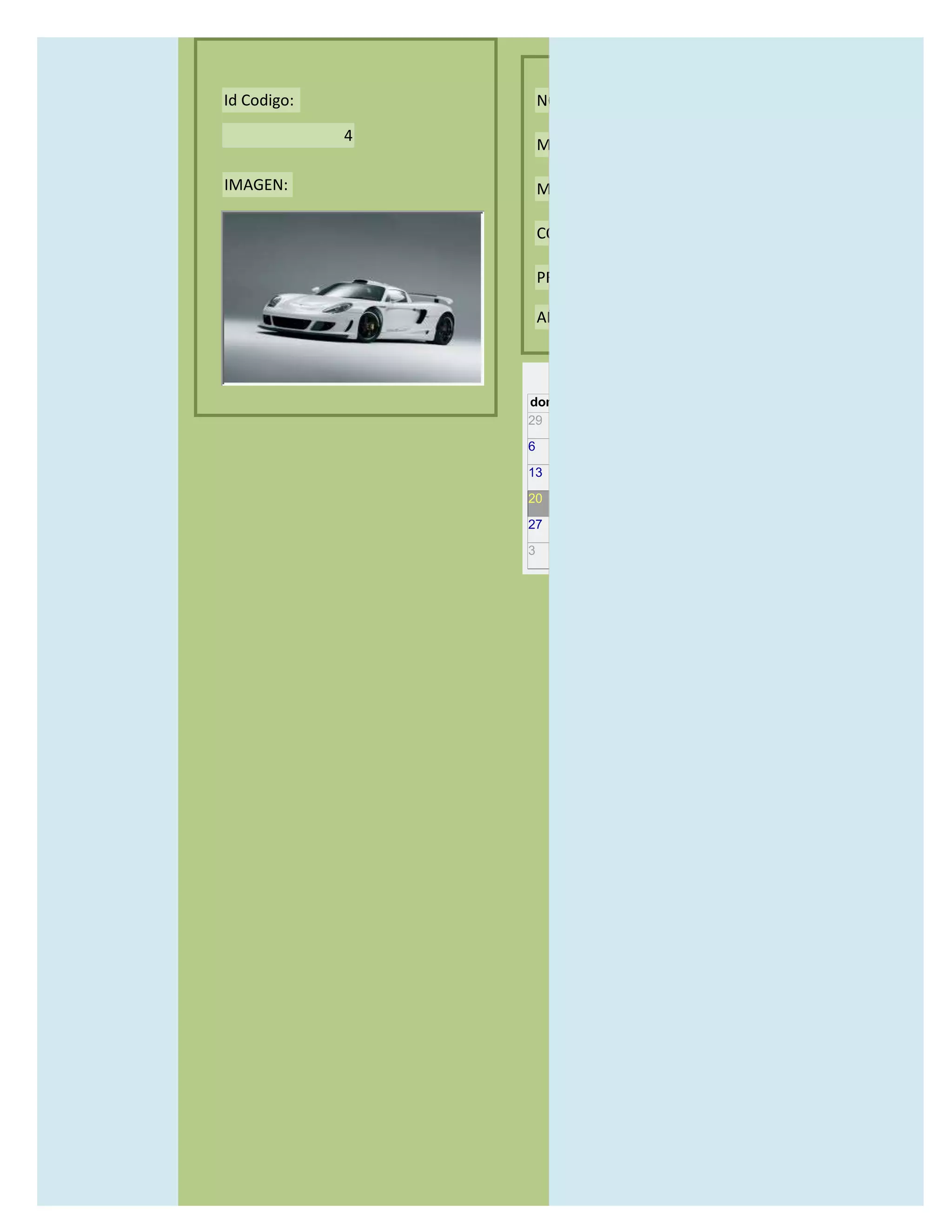 Id Codigo:           NOMBRE:

             4
                     MODELO:

IMAGEN:              MARCAS:

                     CONCECCIONARIOS:

                     PRECIO:

                     AÑO DE LANZAMIENTO:


                       may                  2012
                 dom lun mar mié jue vie sáb
                 29 30 1    2   3   4    5

                 6     7     8    9    10     11   12

                 13    14    15   16   17     18   19

                 20    21    22   23   24     25   26

                 27    28    29   30   31     1    2

                 3     4     5    6    7      8    9
 