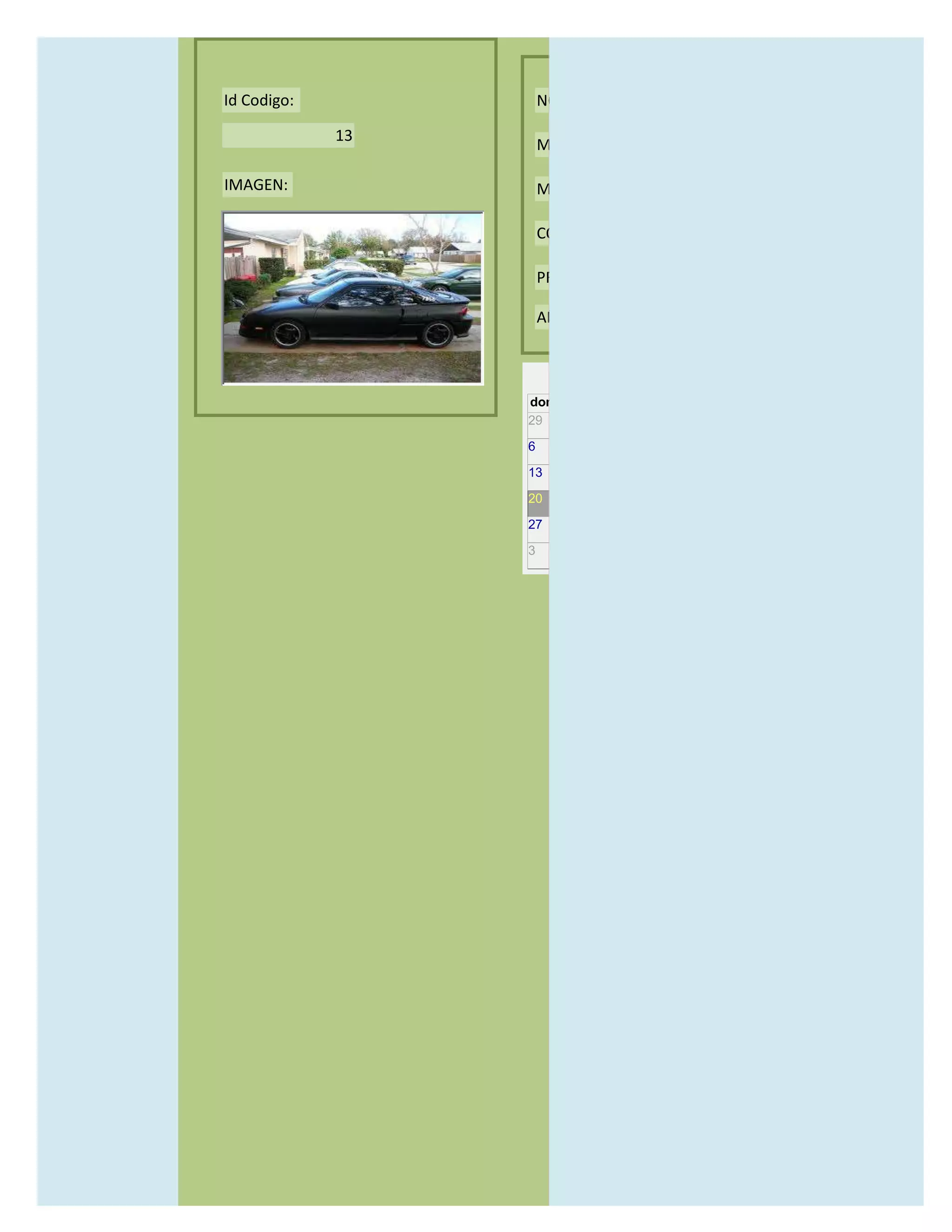 Id Codigo:            NOMBRE:

             13
                      MODELO:

IMAGEN:               MARCAS:

                      CONCECCIONARIOS:

                      PRECIO:

                      AÑO DE LANZAMIENTO:


                        may                  2012
                  dom lun mar mié jue vie sáb
                  29 30 1    2   3   4    5

                  6     7     8    9    10     11   12

                  13    14    15   16   17     18   19

                  20    21    22   23   24     25   26

                  27    28    29   30   31     1    2

                  3     4     5    6    7      8    9
 