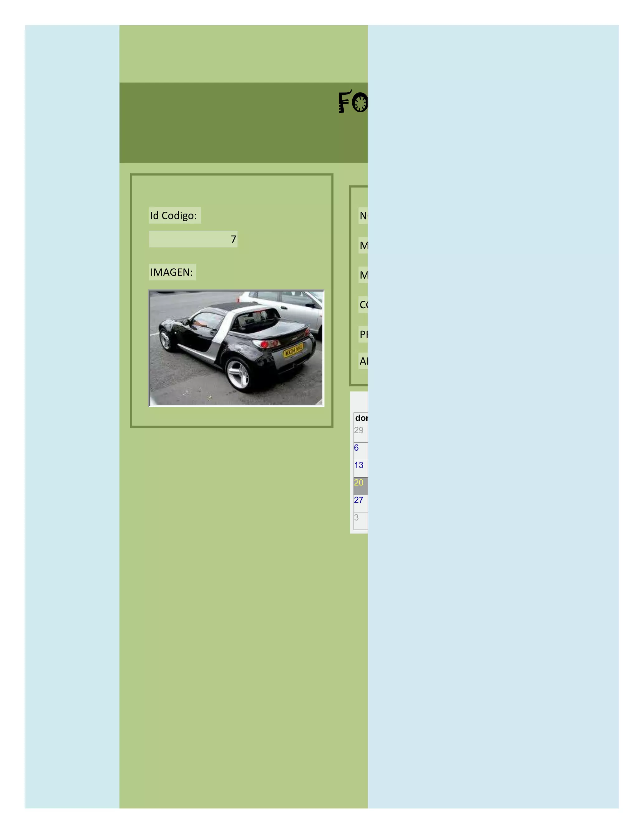 FORMULARIO CATALOG



Id Codigo:           NOMBRE:

             7
                     MODELO:

IMAGEN:              MARCAS:

                     CONCECCIONARIOS:

                     PRECIO:

                     AÑO DE LANZAMIENTO:


                       may                  2012
                 dom lun mar mié jue vie sáb
                 29 30 1    2   3   4    5

                 6     7     8    9    10     11   12

                 13    14    15   16   17     18   19

                 20    21    22   23   24     25   26

                 27    28    29   30   31     1    2

                 3     4     5    6    7      8    9
 