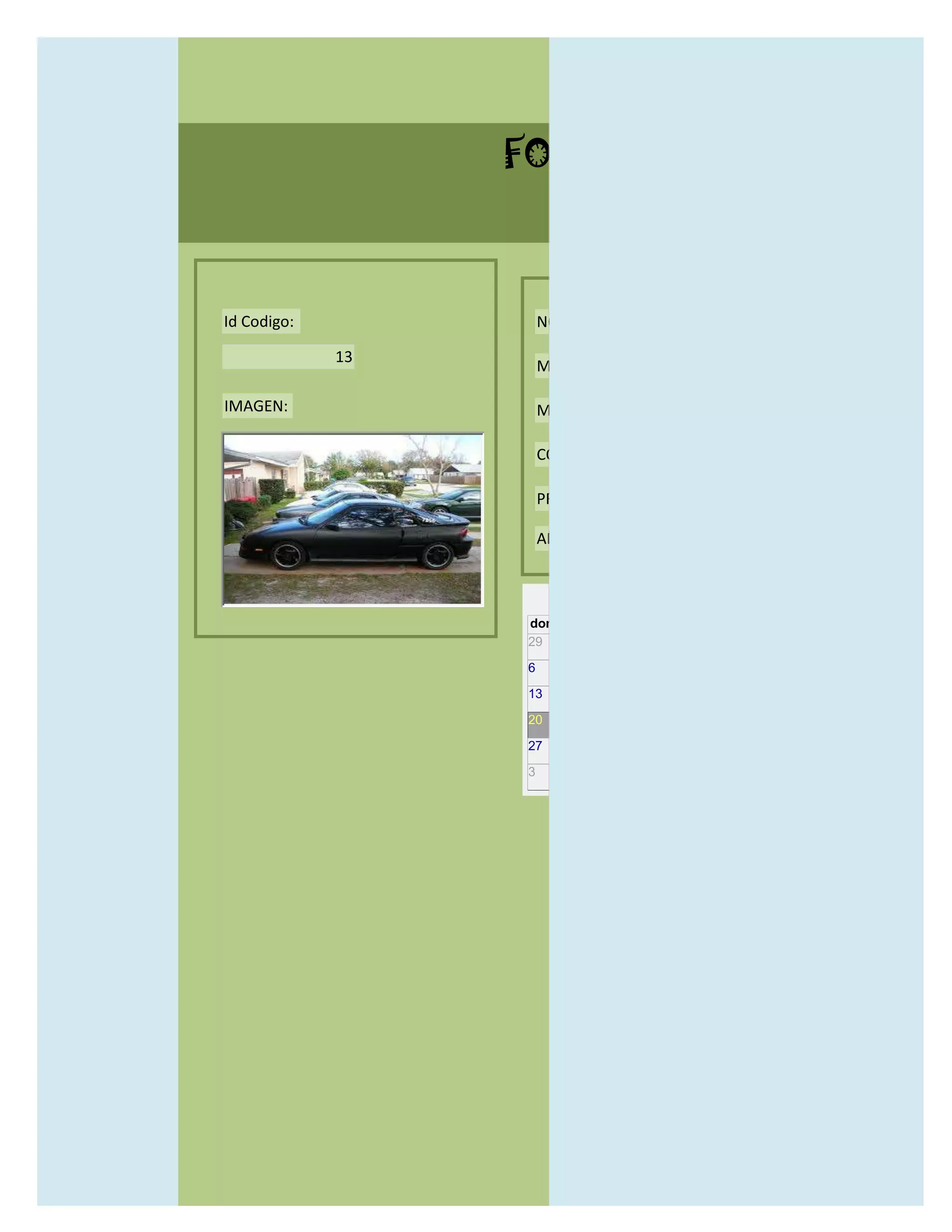 FORMULARIO CATALOG



Id Codigo:            NOMBRE:

             13
                      MODELO:

IMAGEN:               MARCAS:

                      CONCECCIONARIOS:

                      PRECIO:

                      AÑO DE LANZAMIENTO:


                        may                  2012
                  dom lun mar mié jue vie sáb
                  29 30 1    2   3   4    5

                  6     7     8    9    10     11   12

                  13    14    15   16   17     18   19

                  20    21    22   23   24     25   26

                  27    28    29   30   31     1    2

                  3     4     5    6    7      8    9
 