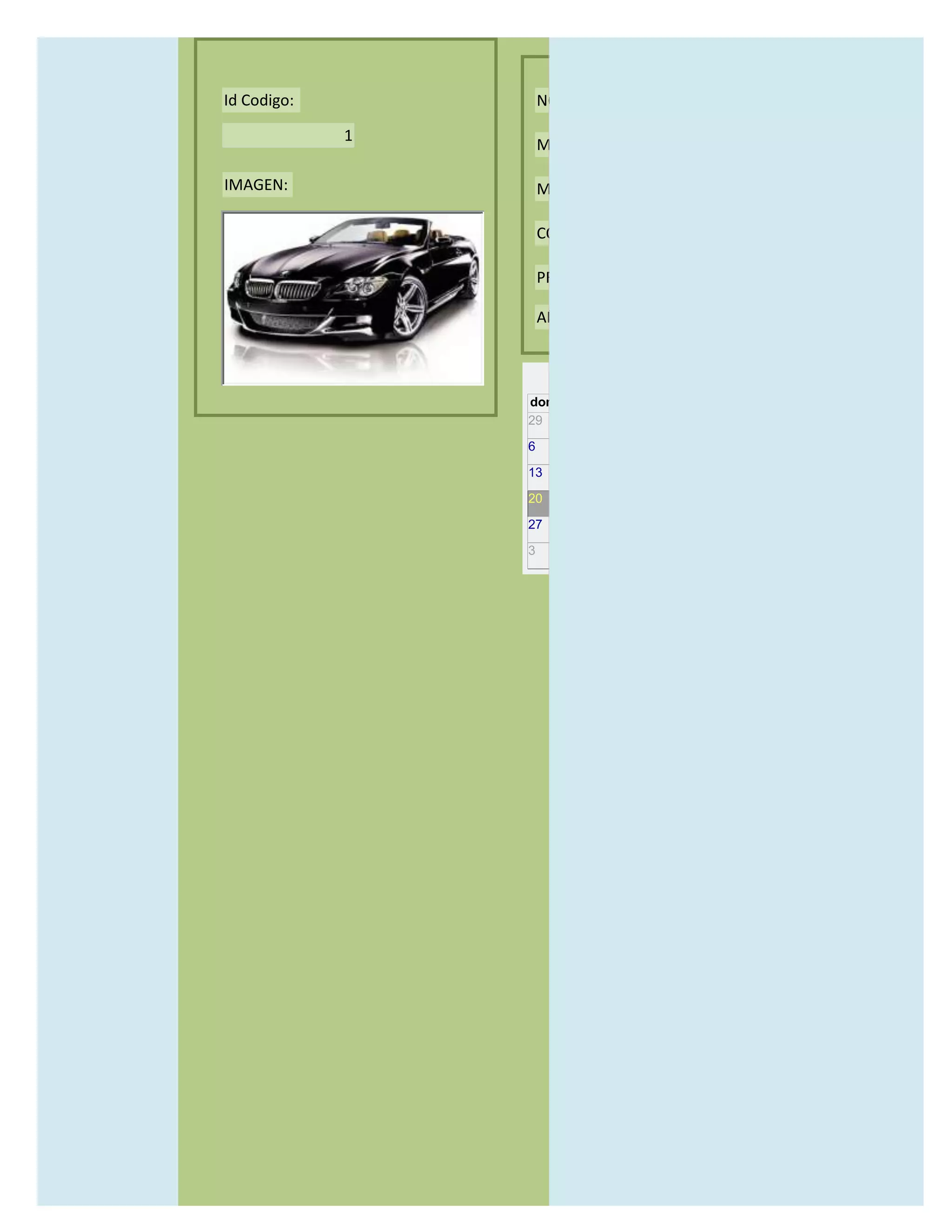 Id Codigo:           NOMBRE:

             1
                     MODELO:

IMAGEN:              MARCAS:

                     CONCECCIONARIOS:

                     PRECIO:

                     AÑO DE LANZAMIENTO:


                       may                  2012
                 dom lun mar mié jue vie sáb
                 29 30 1    2   3   4    5

                 6     7     8    9    10     11   12

                 13    14    15   16   17     18   19

                 20    21    22   23   24     25   26

                 27    28    29   30   31     1    2

                 3     4     5    6    7      8    9
 