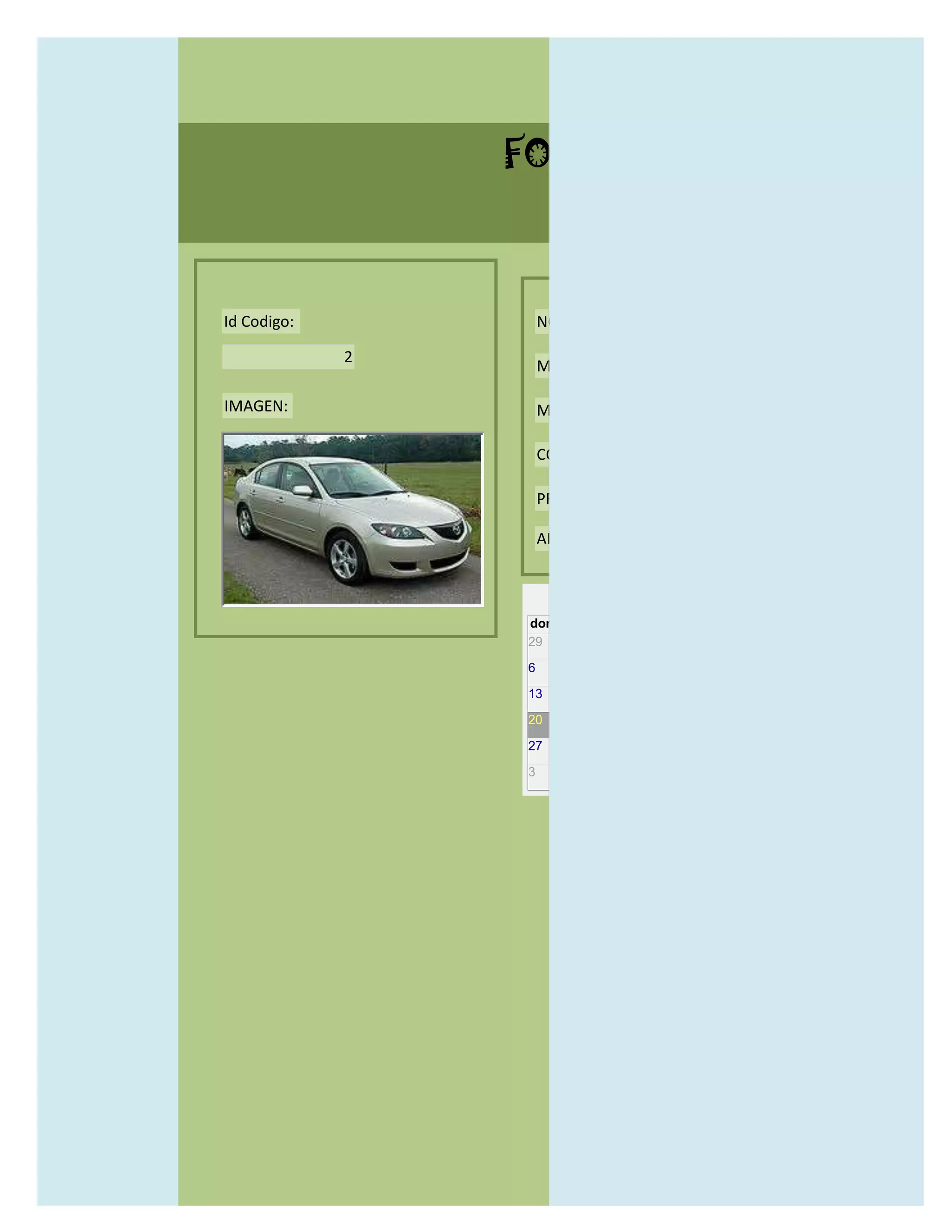 FORMULARIO CATALOG



Id Codigo:           NOMBRE:

             2
                     MODELO:

IMAGEN:              MARCAS:

                     CONCECCIONARIOS:

                     PRECIO:

                     AÑO DE LANZAMIENTO:


                       may                  2012
                 dom lun mar mié jue vie sáb
                 29 30 1    2   3   4    5

                 6     7     8    9    10     11   12

                 13    14    15   16   17     18   19

                 20    21    22   23   24     25   26

                 27    28    29   30   31     1    2

                 3     4     5    6    7      8    9
 